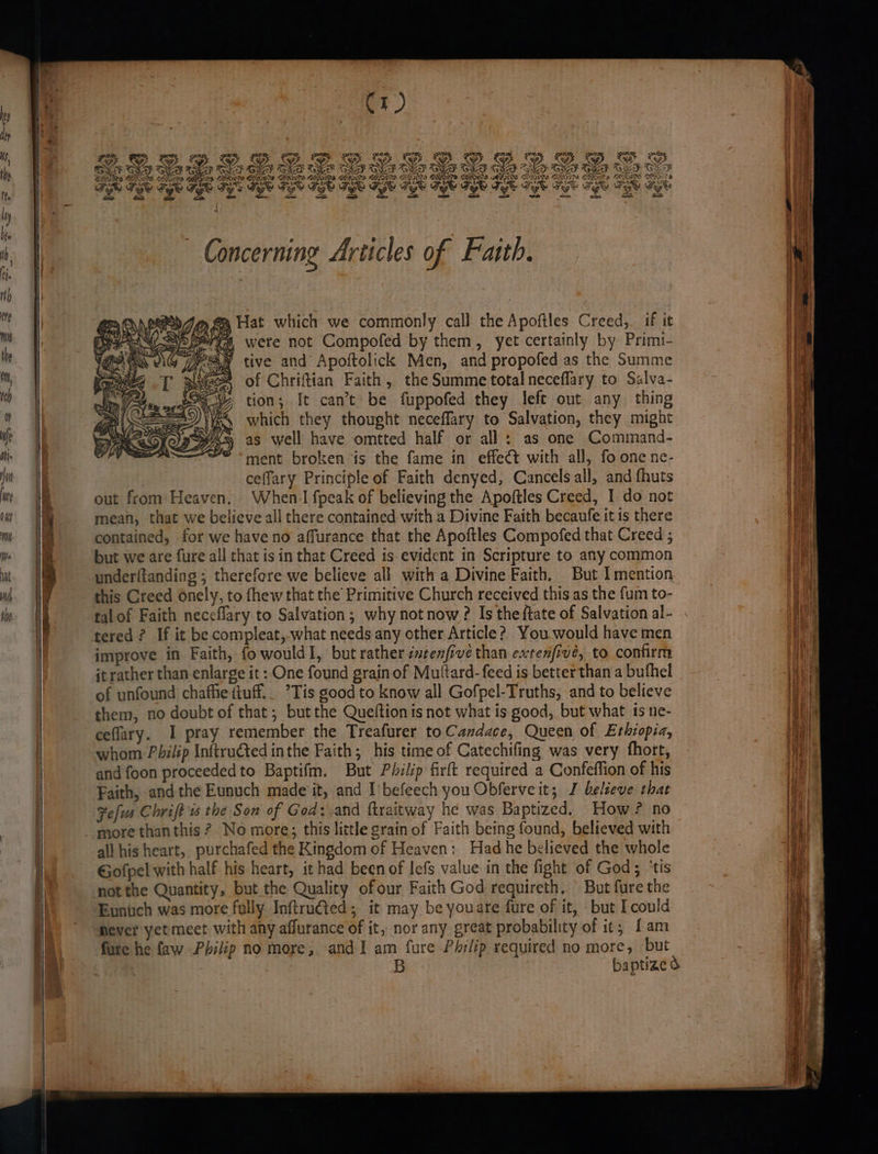 DD DD | Z ‘ a Wr, ate gl Se CF AN} Gen A> BONAS We, is Wet ( ; HGOTIS CEG THER , ee A ies - yl ane GOOD DSS (LON CRN BASS HIS LEI FERS GHOOM GHOS iPS ECoryn Ge COS 4 8 ery; 4 geek ony me } ny H ; ' an Ae oy gL A U etry ’ ? , ase “ERE em NAD sa * er a 3 er “ae oe > N GN EA ~ Concerning Articles of Faith. » fa Hat which we commonly call the Apoftles Creed, if it mea were not Compofed by them, yet certainly by Primi- tive and Apoftolick Men, and propofed as the Summe of Chriftian Faith, the Summe total neceflary to Salva- tion; It can’t be fuppofed they left out any thing which they thought neceffary to Salvation, they might as well have omtted half or all : as one Command- ment broken is the fame in effeét with all, fo one ne- ceffary Principle of Faith denyed, Cancelsall, and fhuts out from Heaven. When I fpeak of believing the Apoftles Creed, I do not mean, that we believe all there contained with a Divine Faith becaufe it is there contained, for we have no affurance that the Apoftles Compofed that Creed ; but we are fure all that isin that Creed is evident in Scripture to any common underftanding ; therefore we believe all with a Divine Faith. But I mention this Creed onely, to fhew that the Primitive Church received this as the fum to- talof Faith neceflary to Salvation; why not now ? Is the ftate of Salvation al- tered ? If it be compleat,.what needs any other Article? You.would have men improve in Faith, fowouldI, but rather seenfive than extenfive, to contirm jt rather than enlarge it: One found grain of Muttard-feed is betterthan a bufhel of unfound chaffie ttuff.. ’Tis good to know all Gofpel-Truths, and to believe them, no doubt of that; but the Queftion is not what is good, but what ts ne- ceflary. I pray remember the Treafurer to Candace, Queen of Ethiopia, whom Pbilip Inftruted inthe Faith; his time of Catechifing was very fhort, and foon proceededto Baptifm. But Philip firft required a Confeffion of his Faith, andthe Eunuch made it, and I befeech you Obferve it; J believe that Fefus Chrift 1s the Son of God: and ftraitway he was Baptized. How? no more than this ? No more; this little grain of Faith being found, believed with all his heart, purchafed the Kingdom of Heaven: Had he believed the whole Gofpel with half his heart, it had been of lefs value in the fight of God; ‘tis not the Quantity, but the Quality ofour Faith God requireth. — But fure the Eunich was more fully Inftrutted; it may be youare fure of it, but Icould Hever yet meet with any affurance of it, nor any great probability of it; {am fure he faw Philip no more, and I am fure Philip required no more, but baptize o