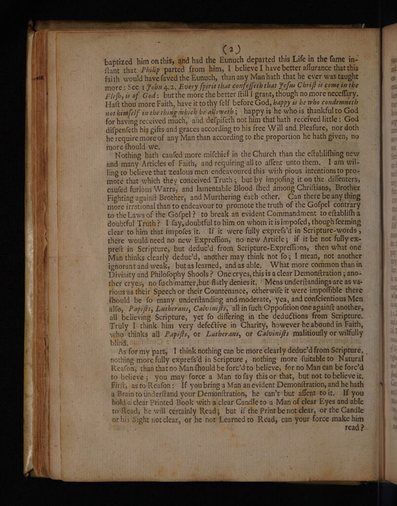 | Dei. baptized him on this, and had the Eunuch departed this Life in the fame in- tant that: Phikp parted from him, I believe I have better aflurance that this faith would have faved the Eunuch, than any Man hath that he ever was taught more: See. 1 fobn 4.2. Every {pirit that confeffeth that Fefus Chrift come inthe Flefh, is of God: butthe more the better ftill | grant, though no more neceflary. Hatt thou more Faith, have it tothy felf before God, bappy 1 he who condemneth not himfelf inthe thing which be alloweth; happy is he who is thankfulto God for having received much, aid defpifeth not him that hath received little: God difpenfeth his gifts and graces according to his free Will and.Pleafure, nor doth he require moreof any Man than according to the proportion he hath given, no more-fhould we. | : Nothing hath caufed more mifchief in the Church than the eftablifhing new and many Articlesof Faith, and requiring allto affent unto them. I am wil- ling to believe that zealous men endeavoured this with pious. intentions to pro- mote that which they conceived Truth; but by impofing it on the. diffenters, caufed furious Warrs, and lamentable Blood-fhed among Chriftians, Brother Fighting againft Brother, and Murthering each other. Can there be any thing more irrational than to endeavour to promote the truth of the Gofpel contrary to the Laws of the Gofpel ? to break an evident Commandment to eftablifha doubtful Truth? I fay, doubtful to him on whom it isimpofed, though feeming clear to him that impofes it. If it were fully exprefs’d in Scripture-words , there would need no new Expreffion, no new Article; if it be not fullyex- prelt in Scripture, but deduc’d from Scripture-Expreflions, then what one Man thinks clearly deduc’d, another may think not fo; I mean, not another ignorant and weak, . butas learned, andas-able. What more common thanin Divinity and Philofophy Shools? One-cryes, this is a clear Demonftration ; ano- ther cryes, no fuchmatter,butflatly deniesit. * Mens underftandings are as va- riousas their Speech or their Countenance, otherwife it were impoffible there alfe, Papifts, Lutherans, Calviniffs, all in fach Oppofition one againft another, all believing Scripture, yet fo differing in the deductions from Scripture. Truly I think. him very defeétive in Charity, however he abound in Faith, 1° who thinks all Papifts, or Lutherans, or Calvinifts malitioufly or wilfully > Reafon, than thatno Manmfhould be forc’d to believe, for no Man can be fore’d to believe ; you may force a Man to fay thisor that, but not to believe it, Firft, asto Reafon: If youbring a Man an evident Demonftration, and he hath a Brain to tnderltand your Demonftration, he can’tbut affent toit. If you hold-a clear Printed Book with a clear Candle to a Man of clear’ Eyes and able certainly Read; but ‘if the Print be not clear, or the Candle ear, or he not Learnedto Read, can your force make him read?