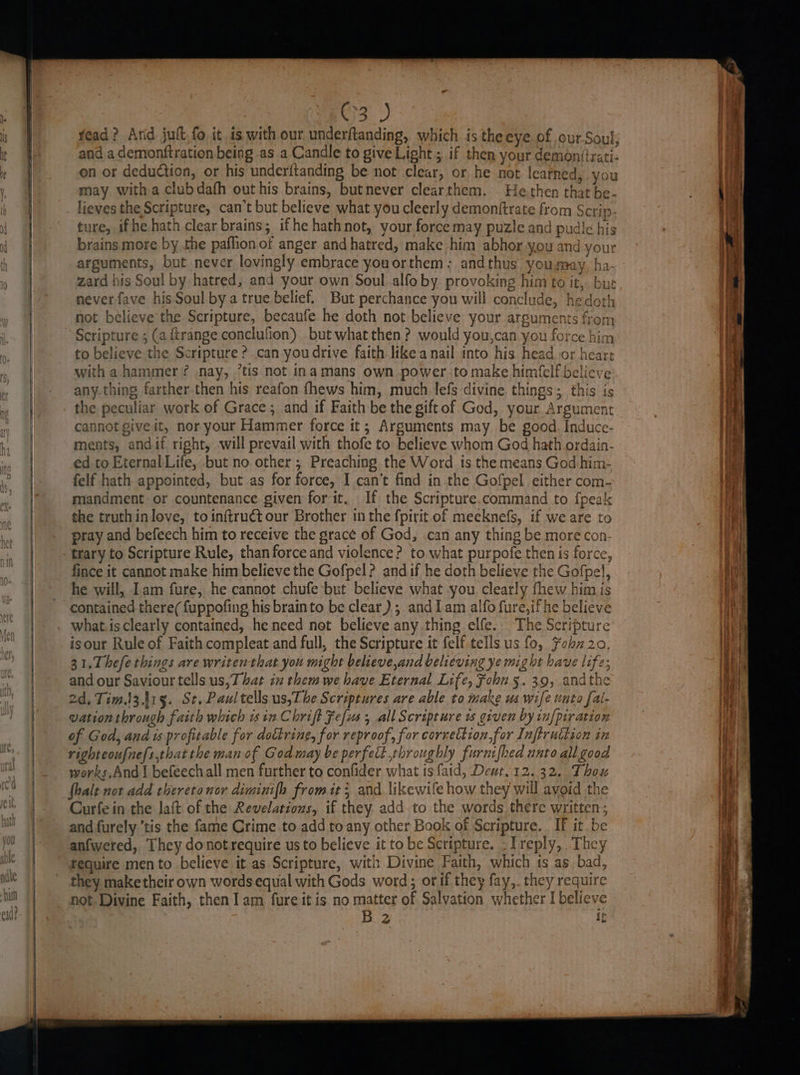 OD yead? And jut, fo it is with our underftanding, which is theeye of ourSoul, and a demonftration being as a Candle to give Light ; if then your demon(trati- on or deduction, or his underitanding be not clear, or he not learned, you may with a clubdafh out his brains, butnever clearthem. - He then that be. lieves the Scripture, can’t but believe what youcleerly demonftrate from Scrip- ture, ifhe hath clear brains; ifhe hathnot, your force may puzle and pudle his brains more by the paffion of anger and hatred, make him abhor you and your arguments, but never lovingly embrace youorthem;: and thus you may, ha- zard his Soul by hatred, and your own Soul.alfo by provoking him to it,. | never fave his Soul by a true belief. But perchance you will conclude, hedoth not believe the Scripture, becaufe he doth not believe your arguments from Scripture ; (a ftrange conclufion) but what then? would you,can you force him to believe the Scripture ? can you drive faith like a nail into his head or heart with a hammer? nay, ’tis not inamans own power. to make himfelfbelicve any.thing farther then his reafon fhews him, much lefs divine things; this is et bP Bi Rut Sad the peculiar work of Grace; and if Faith be the gift of God, your Argument cannot give it, noryour Hammer force it; Arguments may be good. Induce- ments, andif right, will prevail with thofe to believe whom God hath ordain- ed to Eternal Life, but no other ; Preaching the Word is the means God him- felf hath appointed, but as for force, I can’t find in the Gofpel either com- mandment or countenance given for it. If the Scripture.command to {peak the truthinlove, to inftruct our Brother in the fpirit of meeknefs, if we are to pray and befeech him to receive the grace of God, .can any thing be more con. trary to Scripture Rule, than force and violence? to what purpofe then is force, fince it cannot make him believe the Gofpel ? andif he doth believe the Gofpel, he will, Iam fure, he cannot chufe but believe what you. clearly fhew him is contained there(fuppofing his brainto be clear); andlam alfo fure,if he believe what.is clearly contained, he need not believe any thing elfe... The Scripture isour Rule of Faith compleat and full, the Scripture it felf tells us fo, Fohz20. 31.Thefethings are writen that you might believe,and believing ye might have life; and our Saviour tells us,T bat iz them we have Eternal Life, Fohn 5.39, andthe 2d. Tim.i3.415. St. Paul tells us,T he Scriptures are able to make us wife unto {al- vation through faith which isin Chrift Fefus , all Scripture uw given by in{piration of God, and is profitable for dottring, for reproof, for correction,for Inftruttion in righteoufnefs,that the man of God may be perfect throughly furnifhed unto all good works.And | befeechall men further to confider what is faid, Deut, 12.32. Thou fhalt not add thereto nor diminifh from it; and likewife how they will avoid the Curfe in the laft of the Revelations, if they add to the words there written and furely.’tis the fame Crime to add to any other Book of Scripture. If it be anfwered, They donot require us to believe it to be Scripture. -Treply, They require men to believe it as Scripture, with Divine Faith, which ts as bad, they make their own wordsequal with Gods word; or if they fay,. they requit not. Divine Faith, then 1am fureit is no matter of Salvation whether I believe B 2 i a ca Noe cm <4 a es a asa ee lms crae ata