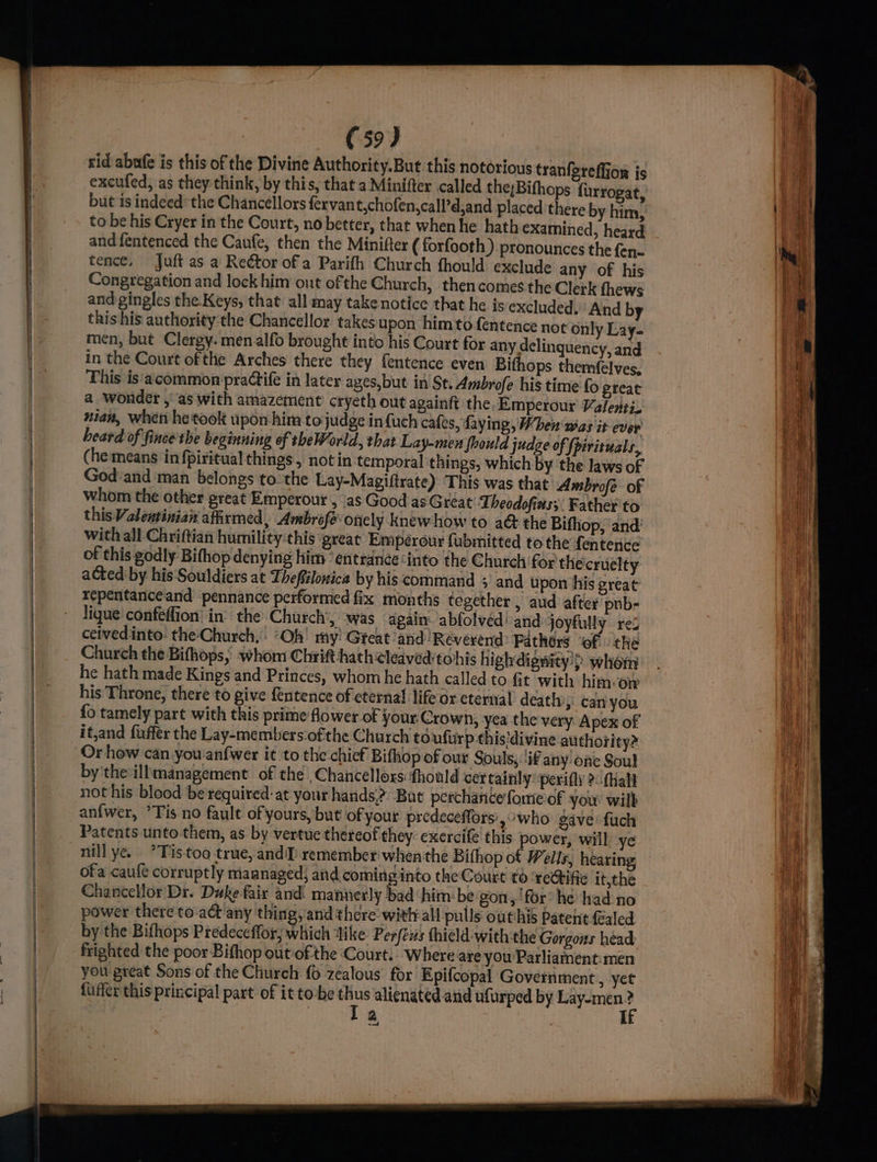 } rid abufe is this of the Divine Authority.But this notorious tranfereffion is excufed, as they think, by this, that a Minifter called the;Bifhops {urrogat, but is indeed the Chancellors fervant,chofen,call’d,and placed there by him, to be his Cryer in the Court, no better, that when he hath examined, heard and fentenced the Caufe, then the Minifter ( forfooth) pronounces the fen- tence, Juft as a Reétor of a Parifh Church fhould exclude any of his Congregation and lock him out ofthe Church, then comes the Clerk fhews and gingles the Keys, that all may takenotice that he is excluded, And by this his authority:the Chancellor takes upon him to fentence not only Lay- men, but Clergy. men alfo brought into his Court for any delinquency, and in the Court ofthe Arches there they fentence even Bifhops themfelves, This is'acommon practife in later ages,but in St. Ambrofe his time fo great a wonder ,' as with amazement crycth out againft the Emperour Valenii. nian, when he took upon him tojudge in {uch cafes, faying, When was it ever heard of fince the beginning of theWorld, that Lay-men fhould judge of {pirituals, (he means in fpiritual things, notin temporal things, which by the laws of God and ‘man belongs tothe Lay-Magiftrate) ‘This was that Ambrofe of whom the other great Emperour , as Good as Great Theodofias;. Father to this Valeutinian affirmed, Ambrofe onely knew how to a&amp; the Bifhop, ‘and with all Chriftian humility:this ‘great Emperour fubmitted to the fentence of this godly Bifhop denying him’ éntrancé ‘into the Church for thecruelty acted by his Souldiers at Theffilonica by his command ; and upon his great tepentanceand pennance performed fix months tegether , aud after pnb- lique confeffion’ in’ the Church >, was again: abfolved' and joyfully re: ceivedinto: the-Church, ‘Oh’ my! Gteat and ‘Reverend’ Fathers ‘of. the Church the Bifhops,: whom Chri hath cleaved‘tohis highdigwity:> whom he hath made Kings and Princes, whom he hath called to fit with him-on his Throne, there to give fentence of eternal life or eternal death, caniyou {o tamely part with this prime flower of your Crown, yea the very Apex of it,and fuffer the Lay-members:ofthe Church to ufurp this‘divine authority? by'the illmanagement of the ,Chancelloxs: thould certainly: perifly 2-fhall not his blood be required-at your hands? ‘But perchasice fore of you wilb anfwer, ’Tis no fault of yours, but of your predeceffors,°who gave fuch Patents unto-them, as by vertue thereof they exercife this power, will ye nill ye.’ Tis too true, and] remember when the Bithop ot Wells, hearing ofa caufe corruptly maanaged, and cominginto the Court to rectifie it,the Chancellor’ Dr. Duke fair and. mannerly bad ‘him: be gon, for he had no power there toa any thing, and there witty all pulls outhis patent Galed by the Bifhops Predeceffor; which Vike Perfeus thield-with:the Gorgons head frighted the poor Bifhop out of the Court. Where are you Parliament:men you great Sons of the Church {0 zealous for Epifcopal Government, yet fuffer this principal part of it to-be ie alienated and ufurped by Renae 2