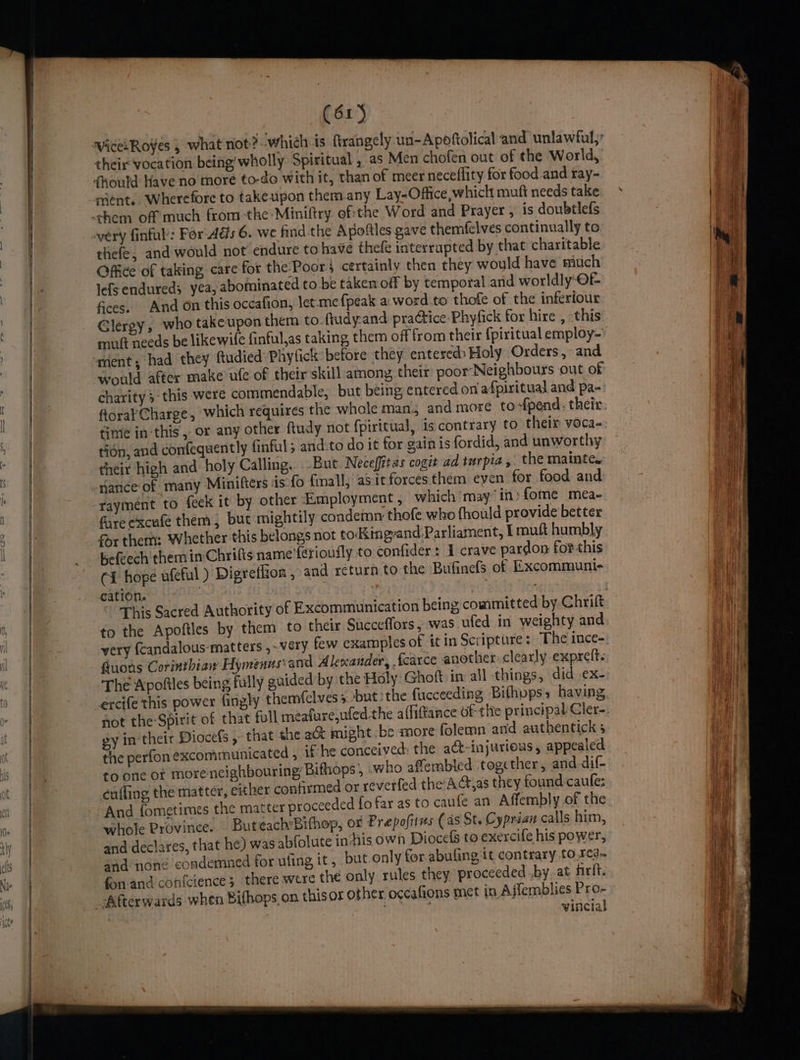 WicesRoyes , what not? whieh is ftrangely un-Apoftolical and unlawful,’ theix vocation being’ wholly Spiritual , as Men chofen out of the World, very finful: For Ads 6. we find.the Apoftles gave themfelves continually to thefe, and would not endure to have thefe interrupted by that charitable Office of taking care for the-Poor; certainly then they would have much lefs endured; yea, abominated to be taken off by temporal and worldly-OF fices. And on this occafion, let.me {peak a. word to thofe of the inferiour Glergy, who takeupen them to ftudy-and practice Phyfick for hire , this muft needs be likewife finful,as taking them off from their {piritual employ- would after make ufe of their skill among their poor Neighbours out of charity 3-this were commendable, but being, entered on/afpiritual and pa- finie inthis, or any other ftudy not fpiricual, is contrary to their voca- tion, and confequently finful; and:to do it for gain is fordid, and unworthy their high and holy Calling. But Neceffitas cogit ad turpia, the mainte. nance of many Minifters iis fo finall, asit forces them even for food and rayment to feck it by other Employment , which may” in» fome mea- fare excufe them, but mightily condemn thofe who fhould provide better for ther: Whether this belongs not to‘King-and:Parliament, I muft humbly Kefeech them in Chrifts name'fetioufly to confider: I crave pardon forthis (i hope ufeful ) Digreffion , and return to the Bufinefs of Excommunie cation. to the Apoftles by them to their Succeffors, was ufed in weighty and very {candalous-matters ,~véery few examples of it in Scripture: The ince- fuots Corinthian Hymenus: and Alexander, fcarce another clearly expreft< The Apofiles being fully guided by the Holy Ghoft: in all things, did .ex- excife this power fingly themfclvess ‘but ithe fucceeding Bithvpss having not the Spirit of that full meafure,wfed the affiftance ofthe principal Cler- gy in‘ their Diocefs , that the a&amp; might .be more folemn anid authentick 3 the perfon excommunicated , ‘Che conceived: the act-injurious, appealed to one of morencighbouring, Bithops , who afembled together, and dif- cuffing the matter, either confirmed or reverfed the AG,as they found caule; And {ometimes the matter proceeded fo far as to caufe an Affembly of the whole Province. Buteach’Bifhop, or Prepofitms (as St, Cyprian calls him, and-declares, that he) was abfolute in his own Diocefs to exercife his power, and none condemned for uling it , but only for abufing, it contrary to.r¢d- fon and con{cience; there were the only rules they proceeded .by.at firit. her occafions met in Ajfemblies Pro- ate vincial