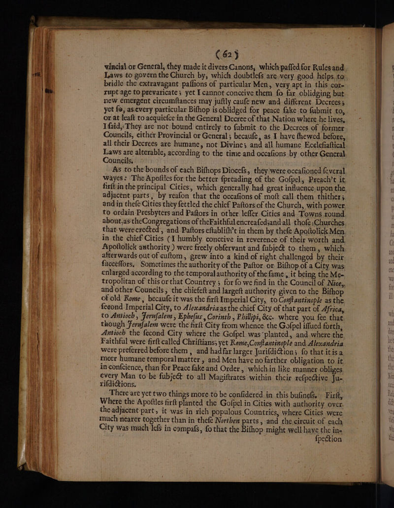 ( 62} vincial or General, they made it divers Canons, which paffed for Rules and Laws to govern the Church by, which doubtlefs are very good. helps. to bridle the extravagant paflions of particular Men, very apt in this core new emergent circumftances may juftly caufe new and different Decrees; yet fo, as.every particular Bifhop is oblidged for peace fake to fubmit to, or at leaft to acquiefce in the General Decree of that Nation where he lives, Ifaid,:They are not bound entirely to fubmit to the Decrees of former Councils, either Provincial or General; becaufe, as I have fhewed before, all their Decrees are humane, not Divine; and all humane Ecelefiaftical Laws are alterable, according to the time and occafions by other General Councils, As to the bounds of each Bifhops Diocefs, they were occafioned (everal wayes: ‘The Apoftles for the better fpreading of the Gofpel, Preach’t it firft:in the principal Cities, which generally had great influence. upon the adjacent parts, by reafon that the occafions of moft call them thither; and in thefe Cities they fettled the chief Paftors.of the Church, with power to ordain Presbyters and Paftors in other leffer Cities and Towns round about,as'theCongregations of theFaithful encreafed;and.all. thofe ,Churches that-werecrected , and. Paftors eftablifh’t in them by thefe Apoftolick Men in the chief Cities (1 humbly conceive in reverence of their worth and Apottolick authority ) were freely obfervant and fubje@ to them, which afterwards out of culftom, grew into a kind of right challenged by their fucceffors, Sometimes the authority of the Paftor or Bithop of a City was enlarged according to the temporal authority of the fame , it being the Me- and other Councils, the chiefeft and largeft authority given to the Bifhop of old Rome, becaufe it was the firft Imperial City, to Conftantinople as the to Antioch , Ferufalem , Ephefus , Corinth , Phillipi, &amp;c. where you fee that though Fernfalem were the firft City from whence the Gofpel iffued forth, Antioch the fecond City where the Gofpel wasplanted, and where the Faithful were firft called Chriftians; yet Reme,Conftantinople and Alexandria were preferred before them , and hadfar larger JurifdiGion; fo that itis a meer humane temporal matter , and Men have no farther obligation to it in-confcience, than for Peace fake and Order, which in like manner obliges every Man to be fubje&amp; to all Magiftrates within their refpedtive Ju- rifdiGions. There are yet two things more.to be confidered in this bufinefs. Firft, Where the Apoftles firft planted the Gofpel in Cities with authori ty over the adjacent part, it was-in rich populous Countrics, where Cities were much nearer together than in thefe Northen parts, and the circuit of each City was much lefs in compafS, fo that the Bifhop might well have the in- {pection