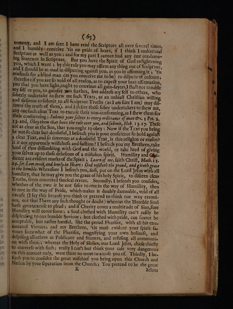 | ll) (55) remony; and ¥ am fure I have read the Scripture all over {cvcral times, and 1 humbly« conceive ’tis no pride of heart, if I think I underftarid Scripture as well as you ; and for my part I cannot find any one condemn- you, which I want 3 by this rule you may afhrm any thing out cf Scripture, and I fhould be:as mad in difputing againft you, as you in affirming it ; tis Madne(s for a blind man ,(as you conceive me tobe) to difpute of colours; therefore if you are {0 void.of all reafon, as to expect your bare affirmation, you that you have light,ought to convince all gain-fayers,1 fhall not trouble my {elf or you, to gainfay you farther, but addrefs my {elf to others, who foberly undertake to fhew me fuch Texts, as an unbiaft Chriftian willing and defirous to fubmit to all Scripture Truths (as.J am fure I am) may dif- | eover:the truth of them’; and Iidclire thofe fober undertakers to thew me, _ any onefuch clear’ Text. to excufe their non-conforming, as I fhew them for | their conforming : Submit your felves to every ordinance of man Orc. x Pet. 2. | 13- and, Obey them that have the rule over you, and fubmit, Heb. 13.17. Thefe | are as clear as the Sun, that you ought to obey: Now if the Text you bring | be not fo clear but: doubtful ) 1 befeech you is your confcience fo bold againtt | a clear Text, and {o timerous at a doubtful Text, is this religion or reafon? 4s if not apparently. wilfulnefs and faé¢tion? I befeech you my Brethren, take | heed of thus diflembling with God and the world, or take heed of giving | your felves up to thefe delufions of a mittaken {pirit. Humility and Qbe- | dience are evident marks of the Spirit 5 Learn of me, faith Chrift, Math. I. | 29. for 1am meek and lorelyin Heart : God refifteth the proud, and giveth grace | #0 the humble. Wherefore 1 befeech you, firft, put on the Lord Jefus with all humility, that he may give you the grace of his holy Spirit, to‘difcern clear rd | whether of the two it be not fafer toerrein the way of Humility, then | to erre in the way of Pride, which makes it doubly damnable, void of all | excufe (I fay this becaufe you think or pretend to think our way crroni- Ous, not that Thave any fuch thought or doubt) whereas the Humble Soul hath yreatyexcufe to plead; and if Charity cover a multitude of Sins, fure | Humility will coverfome; a Soul clothed with Humility can’t eafily be difpleafeng to our humble Saviour 5 but clothed with pride, can f{carce be acceptable, but rather hateful, like the proud Pharifee, with all his enue _Merated Virtues; and my Brethren, *tis moft evident your fpirit fa | vours fomewhat of the Pharifee, magnifying your own holinefs, and | defpifing all others as Publicans and Sinners, and refufing, all communi. on with then; whereas the Holy of Holies, our Lord Jefus, chofe chiefly ‘to converfe with fuch; really I can’t but think your cafe very dangerous | 0n this account only, were there no more to accufe you of. Thirdly, I be- feech you to confider the great mifchief you bring upon this Church and Nation by your feparation from the Church; You pretend to be the great | K ie Zelots | {