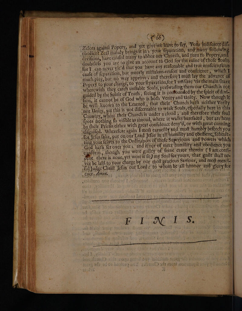 fo fay, “Four difereet ait | sbedicnt Zeal thainly bringsit in's your Téparacion,, ane? many following | divifions, have caufed many to abhor our’C urch, ‘and fin to Popery,and | ‘doubtlefs you are to give an account t6 God for the ruine of thofe Souls; | : have any reafonable ahd true confcientious | caufe of {eparation, but meerly miftaken-reafon and confeience 5 wich i much pity, but.no way approve > atid therefore'l muft lay the ‘advance of | for Tari {ure *tis the main fare wherewith they, catch unftable Souls, perfwading them our Churchis not guided by the Spirit of Truth, feeing it is corffounded by the fpirit ofdivi- ‘fion, it cannot be of God who is both Verity and Unity. Now thougnit “be well. known to the Learned , that their’ Chiirch hath neither Verity - “nor Unity, yet this is not difcerniable to weak Souls, efpecially here i ae | ‘Country, where thelr Church is under a cloud ; and théréfore’ ‘their foul — i e “py thelr Prielis eicher with great confidence deny'd, or with great cunning “Aifouiled. Wherefore again Emoft earneftly and moft humbly beftech you | fox {elas take, put on our Lotd’ fefits ir all humility and obedience, fabmnit— “tind your telwes to the Ordinances Of thofe Supeyiouts “and Powers which “God hath fet over yous, and ifour-of meet humility ali obedience you ‘cqaform, though you were guilty of fome error’ therein’ (Tam confi- | fc there is none, yet were it fo) my Soul for yours, that guilt’ thal! ne- “Ver be laid to your charge by our hott gracious Saviour, and moft merci. “Aedes Chuil Jelis out Lord 2 t0 ‘whom be all/howoute-and gloty for EAU ict estab CUPL IME cee ud tov Sete ecole nna