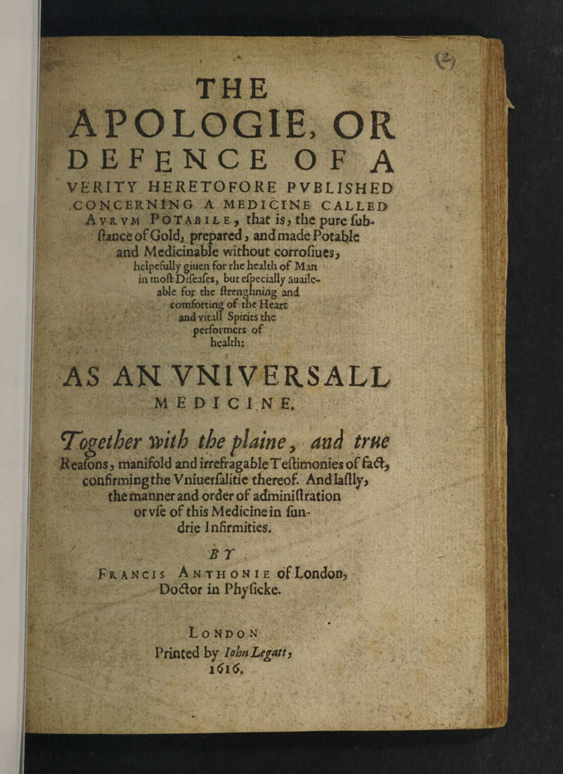 THE APOLOGIE, OR VERITY HERETOFORE PVBL1SH CONCERNING A MEDICINE CA Avrvm Potabile, ftacceofGoldj prepared and Medicinable withou helpefully giuen for rhe health of in moft DtfeafeSj but elbecially auaile able for the ftrengnnwg comforting of th and vital! performers health: ‘Together with the plaine, and true Reafons, manifold and irrefragableTeftimoniesof fad, confirming the Vniuerfalitie thereof. Andlaflly* the manner and order of admini ft ration or vfe of this Medicine in fun- drie Infirmities. B T Francis Anthonie of London, Dodor in Phyficke. London Printed by lohnLegatt, . ;-V X . s-. '. ♦