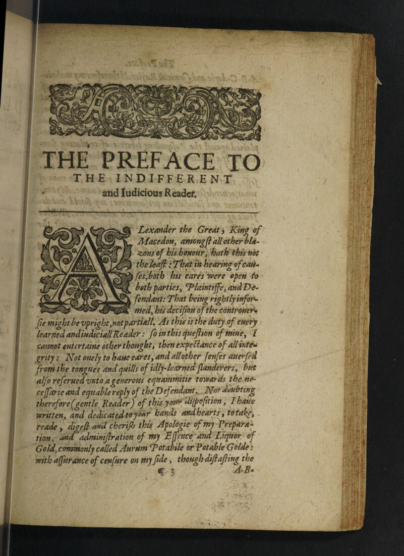 .LHJ-, t JL\L,1 VlCE I(j THE INDIFFERENT and Iudicious Reader* »4V iVS- Lexander the Greats King of Mace don, amongft all other bla¬ zons of his honour, bath this not i the leaf: That in hearing of cast- I fes,both his eares were open to both parties3 Tlaintife, and De¬ fendant: That being rightly infor¬ med, his decifion of the controucr* fe might be vpright,notpartiall. As this is the duty of etiery learned andiudtciall Reader: fo in this queftton of mine, £ cannot entertains other thought, then expeElance of all inte¬ grity : Not onely to haue eares, and all other fenfes auerfed from the tongues and quills of idly-learned flanderers, but alfo referued vnto a generous equanimitie towards the ne- ce far ie and equable reply of the Def ?ndant.. Not doubting therefore (gentle Reader) of this your di[p option, I haue written, and dedicated toy£ar hanas and hearts, to takes ~ reade , digeft akit cherifb this Apologie of my Prepara¬ tion, dud adminifiration of my Efence; and Liquor of Gold, commonly called Aurum Totabile or Potable Golde t with afurance of cenfure on my fide, t hough difi afiing the 3 A-B* ■ ■ i