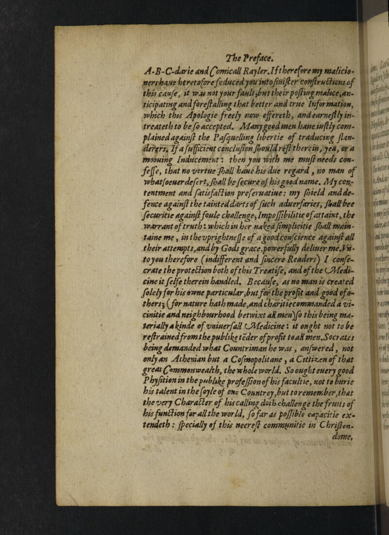 The Preface. A-B- C-darie and (fomcall Racier. I (therefore my malicio • nerthane heretofore[educedyou intoftnifier confiruCHons of this caufe, it was not your fault fbut their poflwg malice ^an¬ ticipating andforefialling that better and true Information, which this Apologie freely now ejfereth, and earneftly in- treateth to befo accepted. Aianygood men have iuftly com¬ plained againfl the Vafquellmg liber tie of traducing flan- derers. If afefficientconclufionflsovldr&fl therein, yea, era mooning Inducement: then you with me muft needs con- fiffe, that novertue Jhall haue his due regard y no man of wh atJoeuer defer t,fiia!l befecureoj his good name. Myccnr tentment and fatisfaCHon prefematiue: my fhield and de¬ fence againfl the tainted darts offuch aduerfaries, /ball bee ficuritie againflfoule challenge, Impcjflbihtie ofattaint, the warrant of truth: which in her nakedJimflicitie Jhad main • taine me, in thevprightnefs of a good confcience againfl all their attempts,and by Gods grace,powerfully deliver me. Vn- to you therefore (indifferent and flnCere Readers) I confie- crate the protection both of this Treatife, and of the CMedi¬ cine it filfi therein handled. Becaufe, as no man is created file ly for his owne particular,but for the profit and good ofo- thers5 (for nature hath made,and charitiecommanded a vi- cinitie and neighbourhood betwixt ad meri)fi this being ma¬ terially akinde of vniverfall ^Medicine: it ought not to be reflrainedfrom the pub like teder of profit toad men.Socrates being demanded what Countriman he was, anfwered, not only an Athenian but a Cofmopohtane, a Citti^en of that great Commonwealth, the whole world. So ought every good Phyfition in the puhUke profejfion ofhisfacult ie, not to bttrie his talent in thefoyle of one Countrey,but toremember,that the very Char abler of his calling doth challenge thefrmts of hisfundion (or all the world, fifar as poflible cap a ci tie ex- tendeth: jpecially of this neerefl communitie in Chriflen- \m*r iiffy! ,«11 i PlilPV5 r’ Iixl0f Lin of