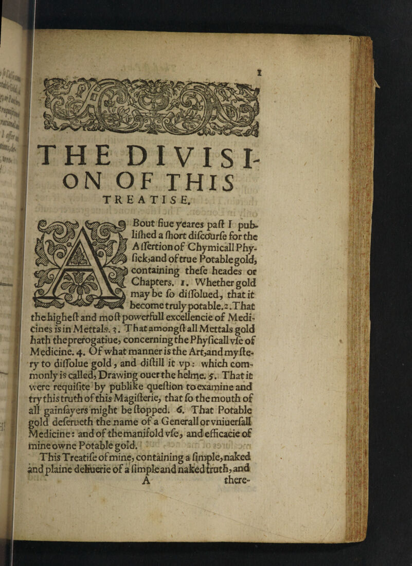 THE DIVISI¬ ON OF THIS TREATISE. Bout fiueyeares part I pub- lifhed a fhort difcOUrfe for the A f!ertion of Chymicall Phy- fick,and of true Potable gold, containing thefe heades or Chapters, i. Whether gold maybe fo diflolued, that it become truly potable.2 .That thehighefland mo ft powerful! excellencie of Medi¬ cines is in Mettals. i. That amongft all Mettals gold hath theprerogatiue, concerning thePhyficall vfe of M edicine. 4. Of what manner is the Art,and my fie¬ ry to dillolue gold, and diftill it vp: which com¬ monly is called. Drawing ouer the helme. 5. That it were requifite by publike queftion toexamineand try this truth of this Magifterie, that fo the mouth of all gainfayers might be flopped. 6. That Potable gold deferueth the name of a Generali or vniuerfall Medicine: and of the manifold vfe, and efficacie of mine owne Potable gold. This Treatife of mine, containing a fimple, naked and plaine dehuerie of a fimpleand naked truth, and A there-