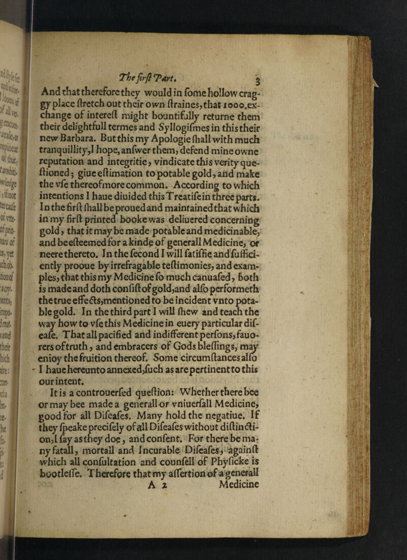 The firft TArt ♦ g And that therefore they would in fome hollow crag- gyplaceftretchouttheirown ftraines,that xooo.ex- change of intereft might bountifully returne them their delightfull termes and Syllogifmesin this their new Barbara. But this my Apologie (hall with much tranquillity,I hope,anfwer them, defend mineowne reputation and integrities vindicate this verity que- Bioned; giueeftimation to potable gold, and make the vfe thereofmore common. According to which intentions I haue diuided this Treatife in three parts. In the fir ft fhallbeprouedand maintained that which in my firft printed booke was deliuered concerning gold , that it may be made potable and medicinable, andbeefteemedforakinde of generall Medicine, or neere thereto. In the fecond I will fatiffie and fuffici- ently prooue by irrefragable teftimonies, and exam¬ ples, that this my M edicine fo much canuafed, both is made and doth con fi ft of gold,and alfo performeth the true effeds,mentioned to be incident vnto pota¬ ble gold. In the third part I will (hew and teach the way how to vfe this Medicine in euery particular dif- eafe. That all pacified and indifferent perfons,fauo- rers of truth, and embracers of Gods bleftings, may enioy the fruition thereof. Some circumftances alfo • I haue hereunto annexed,fuch as are pertinent to this our intent. It is a controuerfed queftion: Whether there bee or may bee made a generall of vniuerfall Medicine, good for all Difeafes. Many hold the negatiue. If they fpeake precifely of all Difeafes without diftindi- on,L fay as they doe, and confent. For there be mar nyfatall, mortall and Incurable Difeafes > again ft: which all confultation and counfell of Phyficke is bootlelfe. Therefore that my alfertion of a generall A z Medicine