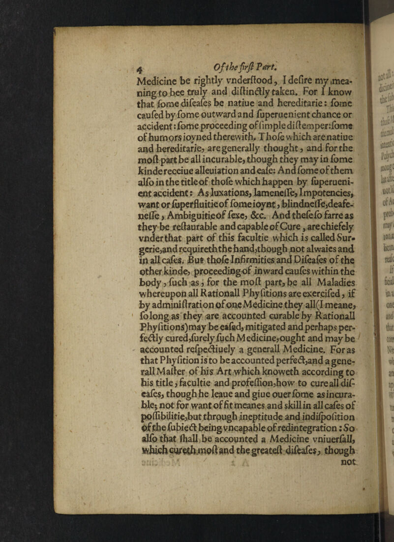 ^ Ofthefirfl Part, Medicine be rightly vnderftood? I defire my (mea¬ ning to bee truly and diftin&Iy taken. For 1 know that fome difeafes be natiue and hereditarie: fome caufed by fome outward and fuperuenient chance or accident :fome proceeding offmiplediftemper:fome of humors ioyned therewith, Thofe which are natiue and hereditarie? are generally thought? and for the moil part be all incurable? though they may in fome kinde receiue allegation and eafe: And fome of them alfo in the title of thofe which happen by fuperueni¬ ent accident: As luxations? lameneife? Impotencies, want or foperfluitieof fome ioynt ? blindne(fe?deafe- nelfe ? Ambiguitieof fexc? &c. And thefe fo farre as they be reftaurable andcapabIeofCureaarechiefely vnderthat part of this facultie which is called Sur» gcrie,and requireththe hand?though not alwaies and in all cafes. But thofe Infirmities and Difeafes of the other kinde? proceedingof inward caufes within the body ? fuch as ? for the moil part? be all Maladies whereupon all Rationall Phy fitions are exercifed ? if by adminiftration of one Medicine they all(I meane? fo long as they are accounted curable by Rational! Phy fitions) may be eafed? mitigated and perhaps per- fe&ly cured?furely fuch Mcdicine?ought and maybe accounted refpe&iuely a generall Medicine. For as that Phy fition is to be accounted perfed?and a gene¬ rall Mailer of his Art which knoweth according to his title ? facultie and profeflion?how to cure all di£ cafes? though he Ieaue and giue ouerfome asincura- blej not for want of fit meanes and skill in all cafes of po(Iibilitie?but through ineptitude and indifpofition of the fubieft being vncapable of redintegration: So alfo that (hall be accounted a Medicine vniueriall? which cnreth.naoft and the greateft difeafes? though not
