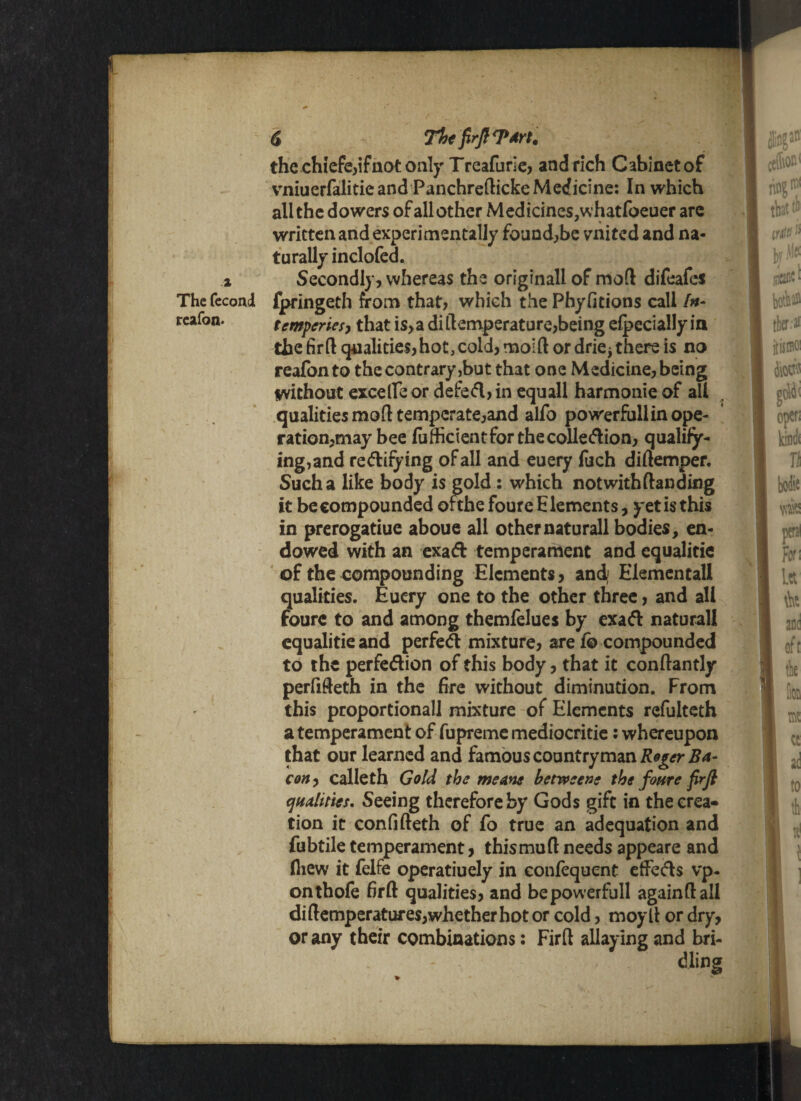 the chiefe,ifnot only Treafurie, and rich C abinet of vniuerfalitie and Panchredicke Medicine: In which all the dowers of all other Medicines.whatfoeuer are written and experimentally found,be united and na¬ turally inclofed. a Secondly, whereas the originall of mo(l difeafes The feconcl fpringeth from that, which the Phyfitions call In- rcafon. tcmpcries, that is,a ditemperature,being elpecially in the fird qualities,hot, cold, mold or drie^ there is no reafon to the contrary,but that one Medicine, being without excelle or defed, in equall harmonic of all qualities mod temperate,and alfo powerfullin ope¬ ration,may bee fufheient for the collection, qualify- ing^nd rectifying of all and euery fuch didemper. Such a like body is gold : which not with danding it be compounded oithe foure E lements, yet is this in prerogatiue aboue all othernaturall bodies, en¬ dowed with an exact temperament and equalitic of the compounding Elements, and,1 Elementall qualities. Euery one to the other three, and all foure to and among themfelues by exact naturall cqualitie and perfed mixture, are lb compounded to the perfedion of this body, that it condantly perfideth in the fire without diminution. From this proportionall mixture of Elements refulteth a temperament of fupreme mediocritie: whereupon that our learned and famous countryman Reger Ba¬ con , calleth Gold the me ms betweene the foure firfi qualities* Seeing therefore by Gods gift in the crea¬ tion it confideth of fo true an adequation and fubtiletemperament, thismudneeds appeare and fliew it felfe operatiuely in confequent efFeds vp- onthofe fird qualities, and bepowerfull againdall didemperatures,whether hot or cold, moyd or dry, or any their combinations: Fird allaying and bri¬ dling