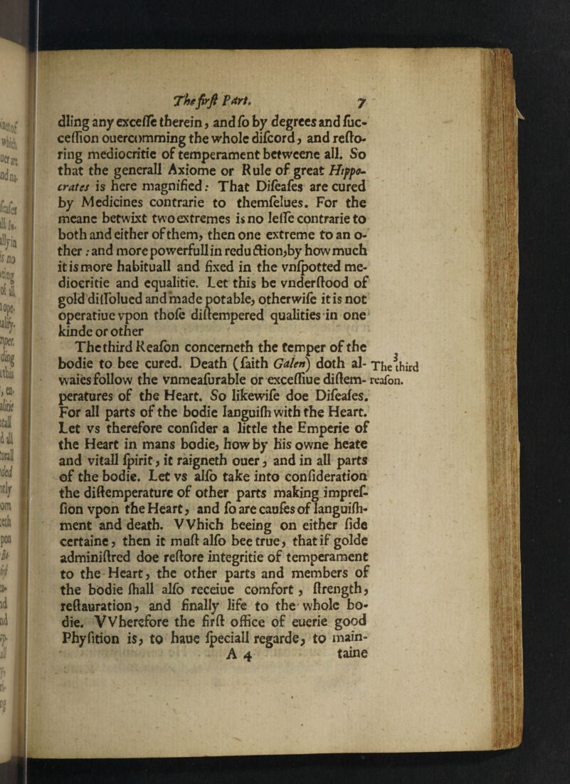dling any excefle therein, and fo by degrees and fuc- ceffion ouercomming the whole difeord , and redo- ring mediocritie of temperament betweene all. So that the general! Axiome or Rule of great Hippo¬ crates is here magnified: That Difeafes are cured by Medicines contrarie to themfelues. For the meanc betwixt tw o extremes is no lelfe contrarie to both and either of them, then one extreme to an o- ther; and more powerfull in redu ftion,by how much it is more habituall and fixed in the vnfpotted me¬ diocritie and equalitie. Let this be vnderftood of gold dillolued and made potable, otherwife it is not operatiue vpon thofe dmempered qualities in one kinde or other The third Reafbn concerneth the temper of the bodie to bee cured. Death (faith Galen) doth al- The^hird waies follow the vnmeafurable or exceffiue diftem- reafon. peratures of the Heart. So likewife doe Difeafes. For all parts of the bodie languifh with the Heart. Let vs therefore confider a little the Emperie of the Heart in mans bodie, how by his owne heate and vitall fpirit, it raigneth ouer, and in all parts of the bodie. Let vs aJfo take into confideration the diftemperature of other parts making impret fion vpon the Heart, and foarecaufesof languifh- ment and death. Which beeing on either fide certaine, then it muftalfo bee true, that if golde adminiftred doe reftore integritie of temperament to the Heart, the other parts and members of the bodie fhall alfo receiue comfort, flrength, teflauration, and finally life to the whole bo¬ die. VVberefore the firft office of euerie good Phylition is, to haue fpeciall regarde, to main-