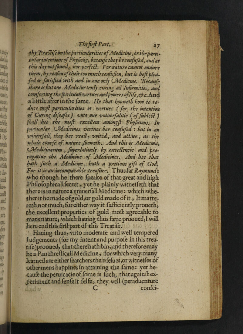 .‘ Theftrft Part. ' iy thy Fralhfe on the particularities of Medicine, or'thepjerti* cm Ur intentions of Phyficke, bccaufe they be confufed, and at this day not found, nor perfeli. For nature cannot endure them, by reafon oft heir too much confufion, but is be ft plea- fed or fatisfied with and in one only Cfrledicme. 'Becaufe there is but one Medicine truly curing all Infirmities, and comforting the (pirituali vertues andpowers of life, &c. And a litttle after in the fame. He that knovoeth how to re¬ duce moft particularities or vertues (for the intention of Curing difeafes) vnto one VKiuerfahtie ( of fubietl) pjall bee the moft excellent amongft Phyfitions. In particular LMedicincs vertues bee confufed : but in an vniuerfall, they bee re all , vnited, and attiue, as the whole courfe of nature Jbeweth. And this is Medicinay tJVtedicinarum , fuperlatiuely by excellencie and pre- rogatiue the Medicine of Medicines. And hee that hath fitch a Medicine, hath a pvitious gift of God. For it is an incomparable treafure. Thus far Raymundi who though he there fpeake of that great and high Philofophicallfecret , yet he plainly witnelleth that there is in nature a yniuerfall Medicine: which whe¬ ther it be made ofgold,or gold made of it , It matte¬ red not much, for either way it fufficiently proueth, the excellent properties of gold moft agreeable to mans nature; which hauing thus farre prooued,I will here end this firftpart of this Treatife. Hauing thus ? vnto moderate and well tempered Iudgements (for my intent and purpofe inthistrea- tife)prooued, that there hath bin, and therefore may be a Panchrefticall Medicine, for which very many learned are either fearchers them{dtues,or witndfes of other mens happines in attaining the fame: yet be¬ caufe theperuicacieof fome is fuch, thatagainft ex¬ periment and fenfe it felfe, they will (peraduenture G  confer