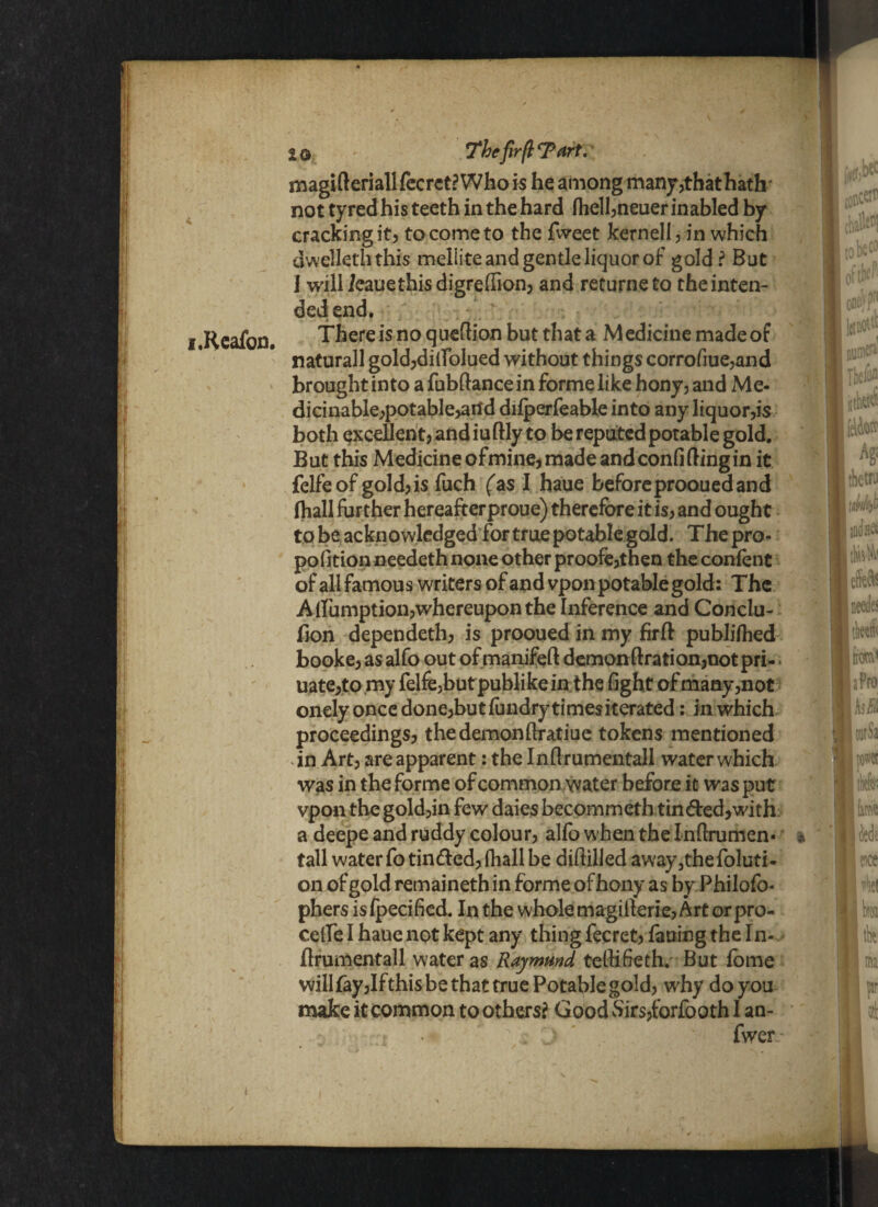 i.Reafon. IQ The fir(l Tart.- magifteriallfecrct? Who is he among manjr,that hath cracking it? to come to the Tweet kernel! 3 in which dwelleth this meliite and gentle liquor of gold? But 1 will fcauethis digreflion? and returneto the inten¬ ded end. There is no q uedion but that a M edicine made of naturall goldjdillolued without things corrofiue,and brought into a fubfiancein forme like hony, and Me- dicinable?potable>aild difperfeable into any liquor^s both excellen t) and iu flly to be reputed potable gold. But this Medicine ofmine, made and confiding in it felfeof gold)is fuch (as I haue before prooued and (hall further hereafterproue) therefore it is, and ought to be acknowledged for true potable gold. Thepro- pofition needeth none other proofe3then the confont of all famous writers of and vpon potable gold: The Alfumptiolwhereuponthe Inference and Conclu- fion dependeth) is prooued in my firft publiftied bookej asalfo out of manifeft demonftration?notpri- uate?to my felfejbutpublikein the fight of many5not onely once done?but fundrytimesiterated: in which proceedings? thedemonfiratiue tokens mentioned in Art? are apparent: the Inflrumentall water which was in the forme of common water before it was put vpon the gold?in few daies becommeth tin<fled?with a deepe and ruddy colour? alfo when the Indrumen- * tall water To tinded? (hall be difiilied away3the foluti- on of gold remaineth in forme of bony as by Philofo- phers isfpecified. In the whole magillerie) Art or pre¬ cede I haue not kept any thing fecret? failing the In- flrumentall water as Raymmd tedifieth. But fbme will fay)Ifthis be that true Potable gold) why do you make it common to others? Good vSirs)forfooth I an- .*  ; :■ ) ' ' fwer