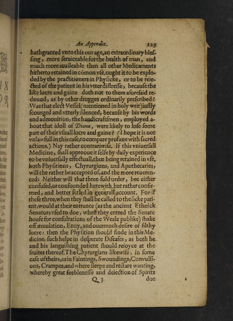 * hathgranted vn to this our age,an extraordinary blet fing, more feruiceableforthe health of man, and much more auaileable then all other Medicaments hitherto retained in comon vfe, ought itto be explo¬ ded by the pra&itionersin Phyficke, or to be reie- &edof the patient in hisvtterdiftrefife, becaufethe like lucre and gaine doth not to them aforefeid re¬ dound, as by other drugges ordinarily prefcribed ? Was that ele& Vefifelf mentioned in holy writ)iuftly fcourged and vtterly filenced, becaufe by his words and admonition, thehandicraftfmen, employed a- bout that idoll of T)iana, were likely to lofe fome part of their vfu all lucre and gaine? (I hope it is not vnlawfull in this cafe,to compare profane with facred aftiens.) Nay rather contrariwife. If this vniuerfall Medicine, (hall approouc it felfe by daily experience to be vniuerfally effeduall,then being retained in vfe, both Phyfitions, Chyrurgions, and Apothecaries, will the rather beaccepted of,and the morereueren- ced: Neither will that three-fold order, bee either confided ,or confounded here with, but rather con fir¬ med, and better fetled in generail account. For if thefe three,when they (hall be called to the ficke pati- ent^would at their entrance (as the ancient Fthnick Senators vfed to doe, whefl they entred the Senate houfeforconfultations of the Weale publike) fhake off emulation, Enuy,andouermuchdefire of filthy lucre: then the Phyfition fhould finde inthisMe- dicine, fuchhelpein defperate Difeafes, as both he. and his languiihing patient fiiould reioyce at the fruitesthereof.TheChyrurgians Iikevvife, in fome cafe oftheirs,asin Faintings, Swoundings,Ccnvulfi- ons, Crampes,and where fieepe and redare wanting, whereby great feeblenelfe and deiedlionof Spirits CL 3 doe V