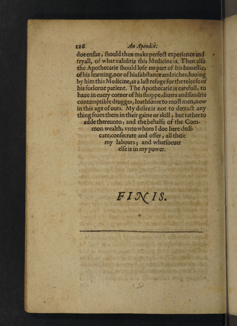 Il6 An Apendii; doeenfue, fhould then make perfedl experience and tryall, of whatvaliditie this Medicine is. Thenalfo the Apothecarie fhould lofe no part of hishonefiie, of his learning,nor ofhisfubftance and riches,hauing by him this Medicine,as a laft refuge for thereleefe of his forlorne patient. The Apothecarie is careful!, to haue in euery corner of his fhoppe,diuers andfundrie contemptible drugges,loathfome to mod men,now in this age of ours. My defire is not to detract any thing from them in their gaine or skill, but rather to addc thereunto, and thebehalfe of the Com¬ mon wealth, vnto whom I doe here dedi-' cate,confecrate and offer, all thefe my labours 5 and whatfbeuer eUeis in my power.