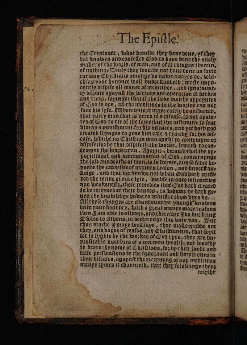 The Epiſtle. the Creatoure, what woulde they haue done, pf they had knowen and confelled God to haue bene the onelp maker of the world, of man, and ok al thinges therein, of nothing: Trulp thep woulde not haue done as ſome curious Chꝛiſtlans amonge vs nowe a dapes do, whi⸗ ch(as pour bonoure well onderſtandeth) motte impu⸗ dently deſpiſe all maner of medicines, and ignoꝛaunt⸗ lp diſpute agaynſt the vertues and operation of herbes and trees, ſapinge: that if the ſicke man be appopnten of God ko dpe, all the medicines inthe Molde can not ſaue his lpfe. &amp;Uherevnto it mape cafelp be anſwered, that euerp man that is dered wa diſeaſe, is not apoin⸗ ted of God to die of the ſame: but the infirmitie is ſent him as a puniſhment foꝛ his sſfences, and pet hath god created thynges to geue him eale &amp; remedp fo2 his att gaſe, whicheno Chꝛiſtian man onght to contempne oz bifpile:fo2 he that diſpiſethithe woꝛke, ſemeth to cons fempne the wozkeman. Agapne, becaufethat the aps popntment and determination of God, concernpnge thelpke and deathe of man, is ſo fecrete, and ſo farre bes ponde the capacitie of mannes reaſon, and vnderſtan⸗ dinge, and that we knowe not whan God hath pꝛeli⸗ red the terme of dure lpfe, we vſe in oure infirmities and weakenelle, thoſe remedies that God hath created to be recepued at their handes, to whome he bath gee uen the knowledge howe to miniſter them vnto vs. All tbeſe thynges are abundauntlpe pnough knowen vnts pour hondoure, with a great manpe moꝛe reaſons then Jam able toalledge, and therefore 3 do but bꝛing Owles to athens, in declarynge this vnto pou. Wut thus muche J mape well ſape, that moſte madde are they, and vopde of reafon and Chꝛiſtianitte, that wyll fet lo Ipghte by the woꝛkes of God: pea, they are vn⸗ pꝛokitable membꝛes of a common wealth, not worthy to beare the name of Chꝛiſtians, foꝛ by their fonde and falfe perſwaſions to the ignoꝛaunt and ſimple ones in their diſeaſes, agaynſt the recepupng of aup medicines manpe tymes it chaunceth, that they kolowinge loch 55 en 5 folpſpe