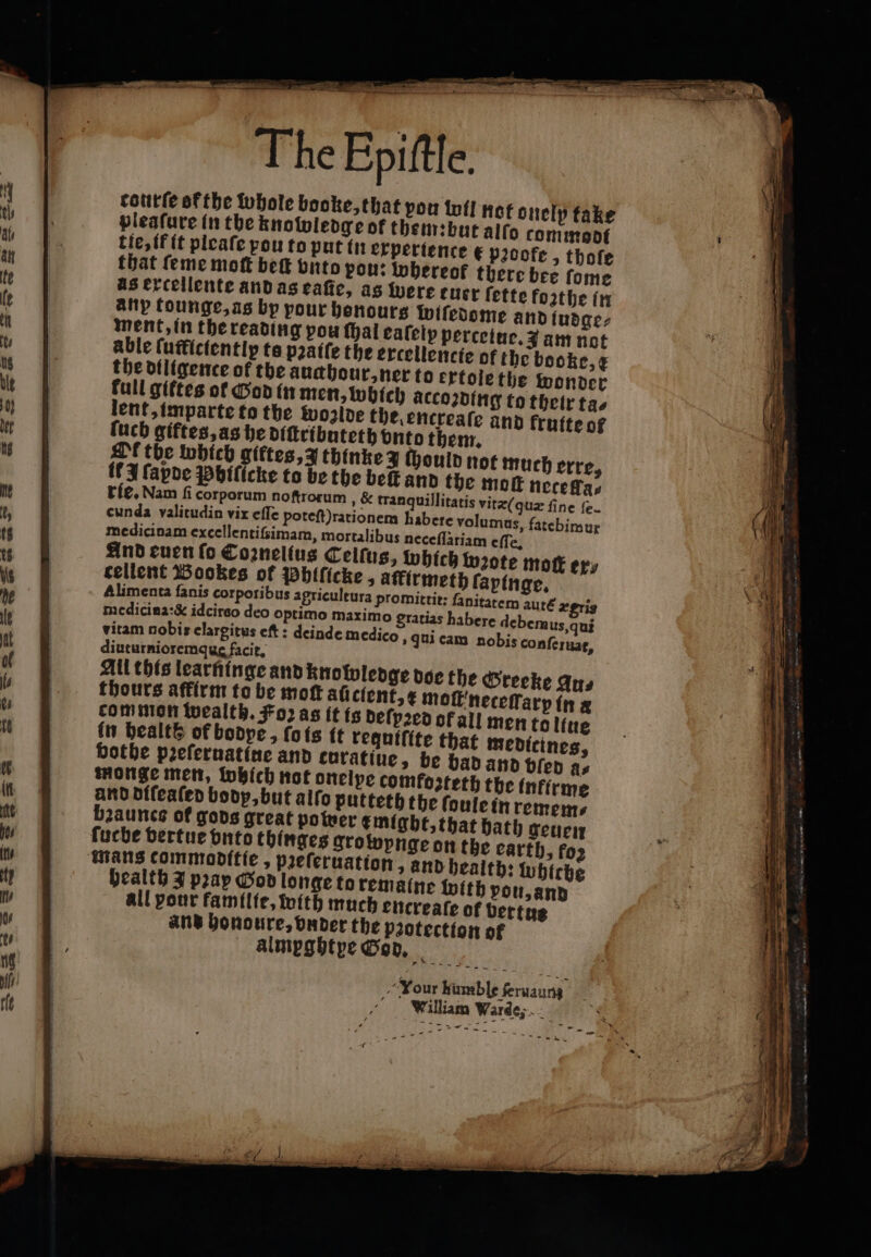 ° 3 courte of the whole booke, that pon lotl not onelp take pleafure in the knowledge of them: but alſo commoot tie, if it pleaſe pou to put in experience e pꝛoofe, thofe that ſeme moſt beſt onto pou: whereof there bee ſome as extellente and as eaſte, as were ener ſette forthe in any tounge, as bp pour honours wiſedome and ludge⸗ ment, in the reading pou ſhal eaſelp percetue. 3 am not able ſufficiently ta pꝛaàiſe the extellencie of the booke, ¢ the dfligence of the auahour,ner to erfolethe wonder full giftes of God in men, which accoꝛding to their ta⸗ lent, imparte to the woalde the, encreale and kruite of luch giftes, as he diſtributeth vnto them. Af the which giktes, J thinke 3 chould not much erre, it A ſapde Phiſicke to be the beſt and the moe neceffa⸗ rie. Nam fi corporum noſtrorum , &amp; tranquillitatis vite(quz fine fe. cunda valitudin vix eſſe poteſt) rationem habere volumus, fatebimur medicinam excellentifsimam, mortalibus neceſſatiam eſſe. And euen ſo Coꝛnelius Celſus, which wzote mot eps cellent Bookes of Phiſicke, affirmeth faptnge, Alimenta fanis corporibus apriculeura promittit: fanitatem auré ægris medicina:&amp; idcireo deo optimo maximo gratias habere debem us, qui vitam nobis clargitus cf: deinde medico, qui eam nobis conſeruat, diuturnioremqus facit. All this learninge and knowledge doe the Greeke Ans thours affirm to be moſt aficient, ¢ moſt neceſſarp in a common wealth. Foꝛ as it is deſpꝛed of all men to ltue in health of bodpe, ſo is it tequifite that medicines, vothe prefernatine and curatiue, be bad and bien fis monge men, lobich not onelpe comfosteth the infirme and diſeaſed bodp, but alſo putteth the ſoule in remem⸗ bꝛaauncs of gods great power might, that bath geuen ſucbe vertue vnts thinges growynge on the earth, foz mans commoditie, pꝛeſeruation, and health: whicbe pealth J pray God longe to remaine with pou, and all your familie, with much encreaſe ot vertus and honoure, vnder the paotection of almegbtye God. William Warde;