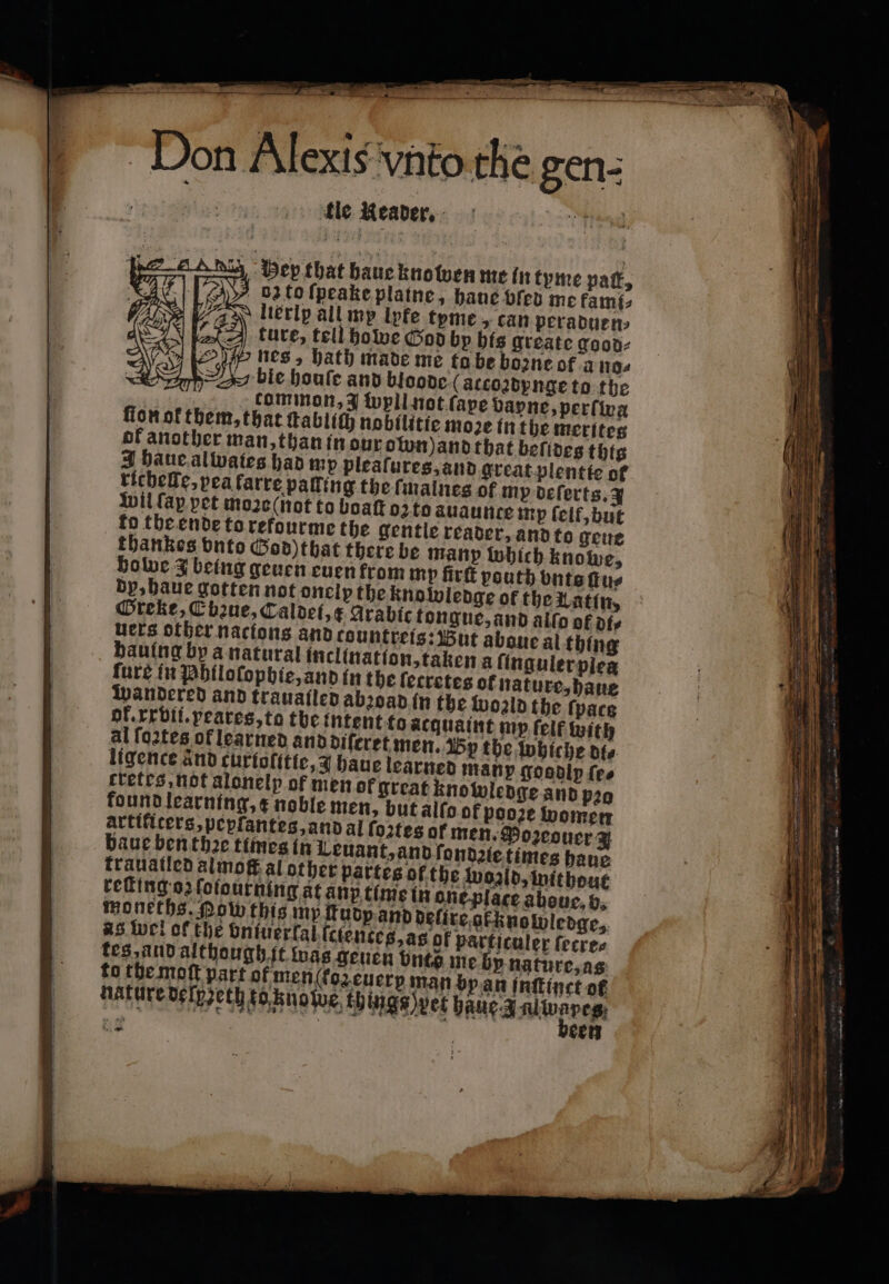 Don Alexis vnto the gen- fle Reader, Hey that haue kno wen me in tyme pat, dz to ſpeake plaine, haue vſed me fami, liexip all my lyfe tyme, can peraduen⸗ ture, tell ho tcoꝛdynge to the ammon, 3 ſopll not ſape vapne, perſwa at ſtablich nobilitie moze in the merites an, than in our own) and that beſides this tes had my pleaſures, and great plentie of riehelke, pea farre palling the lmalnes of my deſerts. 3 Wil fap. pet moꝛe (not to boat o to àuaunte mp felf, but to the ende to refourme the gentle reader, and to geue thankes vnto God)that there be many which knowe, howe 3 being geuen euen from mp firt pouth vnts ſtu⸗ dy, haue gotten not onelpthe knowledge of the Latin, Greke, C baue, Caldei, x Arabic tongue, and allo of di⸗ uers other nacions and countreis: But aboue al thing hauing by a natural inclinatſon, taken a ſinguler piea cretes of nature, haue dge and pro ; ) 102 women artificers, pepfantes, and al fo2tes of men. Dozeoucr 3 baue ben thꝛe times in Leuant, and ſondzie times haue krauatled almoſt al other partes of the wozld, without tes and although it was geuen bute me by nature, as to the moft part of menſ(koz euery man by an tnttinct of