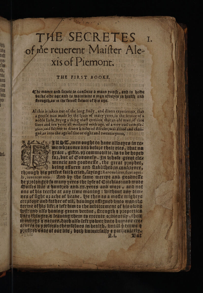 | offie reverent Maifter Ale- xis of Piemont. Che maner and ee to conſerue a mans h and lo holde backe olde age: and to maintaine a man alwapes in health and kerength as in the fatreſt flower of his age. Al this is taken out of the long fludy , and diners experiences, that gentle man made by the {pace of inany yeres, in the ſeruice of a noble Lady Bey ng a thing mioft certaine, that an old man, of thre {core and ten ycres all withered with-age,'of a-very-ciil comple. xionjand ſubiect to divers Kindes of difealee\was altred and cha- Sechs as into the 86 of fixe ot eight and twentie Ferres. N uf 3 uo, men ought to bane alivapes n re⸗ s ee and befoze their eies, that no grace, gifte, 22 tommoditte, is to be hoped fo2, but of God oneſy. In whole great cle⸗ a mencie and gosdnefle, the great pꝛophet, being affured and kcabltched in conſcience, thꝛough his perfect faith cried, ſaping:Renouabitur, ſicut aqui - Ia, iunentus me. And bp the ſame mercpe and goodneſte he pꝛolonged ſo many peres the lyte ot Gsichias:and made Moiſes lte a hundzed and. xx. peres and moze, and not one of bis teethe at anp time mouing: without any dime nes of fight oz ache of heade. He then as a moſte mightpe treatouùr and kather ot alt, hauinge afligned bute man the terme of his lift; ¢ teft him to the arbitrement of bis one wil: and alfo hauing geuen vertne, ſtrength € properties Unt thinges leduing them te execute o2dinartly, theie mbufigs e nature, dath alſo left power vnte humane cree atnres to peferuethemſelues in health, vntill p terme e Beckie: Ende of gur lie; both vniuerſallp e partienlarip,