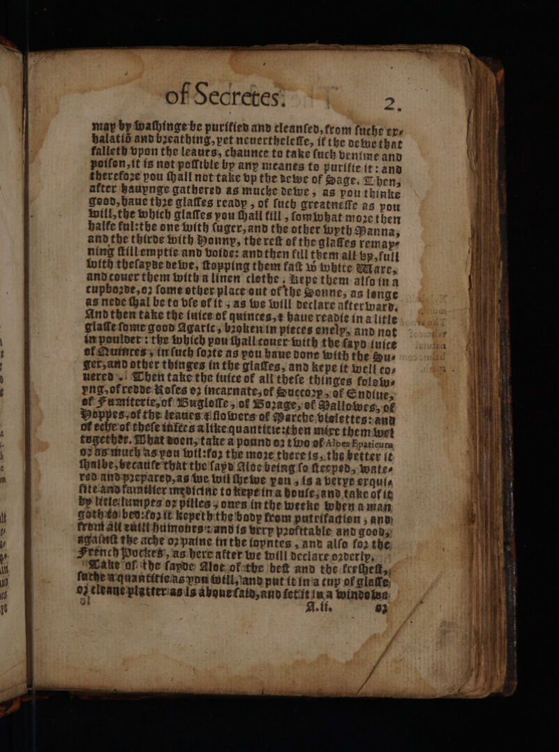 r may by wachinge be purified and cleanſed, fron fuche ers balatié and bꝛeathing, pet neuerthelelle, ik the dewe that kalleth vpon the leaurs, chaunce to take (uch ventme and poiſon, it is not poſſible by anp meanes to purifie it: and therefoꝛe pou ſhall not take vp the dewe of Sage. Then, after hauynge gathered as muche dewe, as pou thinke good, haue thze glaſles readp, of ſuch greatneſfe as Pow will, the which glatles you thall fill, ſomwhat more then halfe ful: the one with ſuger, and the other wyth Panna, and the thirde with bonny, the reſt of the glaſfes remap⸗ ning ſtillemptie and voide: and then fill them all bp, full with tbeſapde de we, ſtopping them fat w white Mare, tupboꝛde, oꝛ ſome other plate out of the Donne, as lenge as nede hal be to ble of it, as we will declare ükter ward. glaſſe ſuome good Agaric, bꝛoken in pieces enelp, and not in poulder: the which pou ſhall couer with the ſapd iuice of Auintes, in ſuch ſozte as pou haue done with the Sus Ser, and other thinges in the glatfes, and kepe it well co; uered . Then take the tuite of all theſe thinges kolsw⸗ png, of redde Roſes oꝛ incarnate, ot Succoꝛp of Endiue, of. Fumiterte, of Bugloſſe, of Boꝛage, of Mallowes, ok Poppesyof the leaues t flowers of Marche vielettes: and of eche ol theſe iufces a like quantttie:then mixe them wei together. What doen, take a pound oꝛ tivo ol Aldes Epaticum 02 Ag much as peu tofl:fo2 the more there is, the better ſt halbe, becauſe that the ſapd Aloe being fo ſteeped, wate⸗ rod and prepared, as we wii chewe peu, Is a verpe exquf⸗ ſite and kamtlier medicine to kepe in a houfe, and take of it by Htlelumpes oz pilles , ones in the weeke wen a man gothiol bed: foz it kepeththe badp from putrifadisn, and Prot all euttihumoeurs z and is very pꝛofttable and good, ayant the ache oz paine in the iopntes, and allo fo2 the French Pockes, as here after we will declare daderly. Tanke of the ſapde Aloe ok the bet and the. kreſheſt, fathe An dantttie as you will, and put it in a tup of glaſle oz tleane platter as 1 aͤbgue ſald, and 1 x A winde wa 2 Ile 93