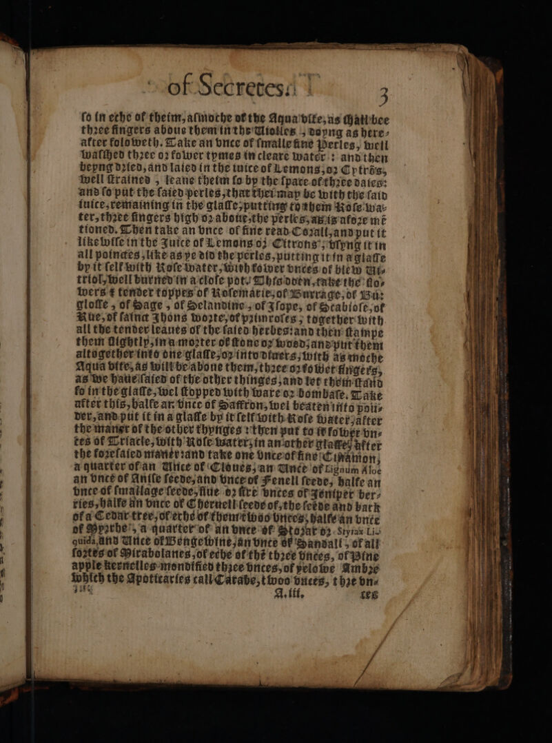 ſo in eche of theinr, atinorhe or the Aqua vlte, as chall bee thꝛee fingers abous them in the Uiotles „ doyng as here⸗ after koloweth. Take an duce of malle fine Perles, mell waſched three 02 fower tymes in cleare water: and then bepng died, and laled in the inice of Lemons, oz Cytrös, well ſtrained , teane theim fo bp the ſpate of thꝛee daice: and lo put the ſaied perles, that thei may be with the fain luice, remaining in the glale putting tonhem Role wa: ter, thꝛee fingers high oꝛ aboue,the perles, amis afoꝛe mẽ tioned. Then take an vnce of fine read Cozall, and put it like wiſe in the Zuice of Lemons ; Citrons', Uyng it in all poinctes, like as pe did the perles, putting it in agiatte by it {elf with Koſe water, wih kower vnces or blew Ut⸗ triol, well buried in a cloſe pot. Ohts dden, tatze the dos wers € tender toppes of Koſematie, of Burrage, of Bu: glofe , of Sage, of Selandine, of J ſope, of Stabloſe, ot Aue, of falnd Jhons wozte, or pzümrofes, together with all the tender leaues of the fateo herbes:and then ſtampe them ulghtly, in a moꝛter of tone o wosdzand put them altogether inte one glaſſe, oz into dtuers, with as moche Aqua Site, as will be abone them, thꝛee oz tower üngers, as we haue ſaied of the other thinges, and let them ſtand fo in the glaſſe, wel ſtopped with ware oz bombaſe. Take after this, balfe an vnte of Saffron, wel beaten into poli⸗ der, and put it in a glaſle by it ſelt with role Water, after the marist of the other thynges t then put fo ib fo wer vn⸗ ces ok Erlacle, with Role waterz in another glaueß After the foꝛelaied mankrꝛand take one once ofüne Cinainon; a quarter ofan Unce of Clones; an Unce of Ligaum Aloe an Once of Anife ſeede, and vnce of Fenell feede; balfe an buce of fmatlage feeve, fue 02 fre bnies ok Jentper ber⸗ ries, balfe un vnce of Cheruell ſeede of the (cede and bark ofa Cedar tree, of eche of themtwoo bnees, halle an vnde of Pperhel, a quarter of an unte of Stozar 92 Stytar Lis guida ann Une ok Bengewine, an vnte oF Sandal 5 of all ſoztes of Mirabolanes of eche of thé thꝛee Dnces, of Pine apple kernelles mondified thice vnces, of pelowe Ambze wpiech the Apoticaries ee, ee t hze vn⸗ 18 n. Les