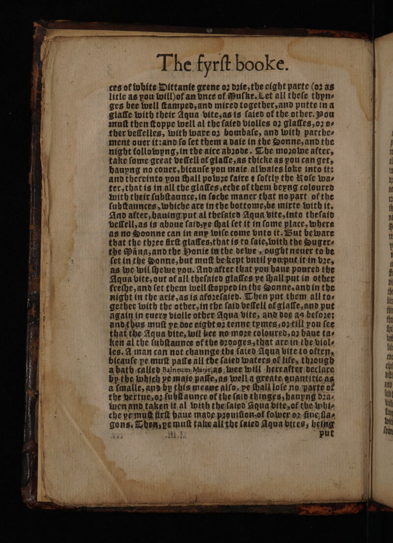 The fyrſt booke. tes of white Dittanie grene oꝛ dꝛie, the eight parte (oꝛ as litle as pow Wwillof an vnte of Muſke. Let all theſe thyn⸗ ges bee well ſtamped, and mired together, and putte in a glafle with their Aqua vite, as is ſaied of the other. wou muſt then foppe well al the ſaied violles 02 glaſles, oꝛ o⸗ ther beffelies, with ware oz bombaſe, and with parche⸗ ment ouer it: and fo (et them a date in the Sonne, and the night kollowyng, in the aire abꝛode. The mozolve after, take ſome great veſſell of glaſle, as thicke as pou can get, hauyng no couer, bicauſe pon mate al wales loke into it: and therefnte pou ſhall po twee faire ¢ ſoftly the Kole wae ter, that is in all the glaſſes, eche of them beyng colsured with their ſubſtaunce, in ſoche maner that no part of the ſuhſtaunces, whiche are in the bottome, be mixte with it. And after, bauing put al theſaied Aqua vite, into theſatd beffell,as is aboue ſaid, ye thal (et it in ſome place, where as no Soonne can in any wiſe come Onto it. But beware that the thꝛee firſt glaſſes, that is to fate, with the Zuger⸗ the Pana, and the Honie in the dewe, ought neuer to be ſet in the Sonne, but muſt be kept vntil pou put it in dee, as we wil ſhewe vou. And akter that pou haue poured the andtbas muſt pe doe eight oꝛ tenne tymes, oꝛ till pou fee that the Aqua dite, wil bee no moze coloured, oꝛ haue tas ken al the lubſtaunce ot the dꝛooges, that are in the viol⸗ les. A man can not chaunge the fated Aqua bite to often, bitauſe pe muſt pale all the ſaied waters of life, thaough a bath called Balneum Matielas weer will hereafter declare by the which pe maie paſſe, as well a greate guantitie as a (malle, and by this meane alſo, ve ſhall loſe no parte of the vertue, oꝛ ſubſtaunce of the ſald thinges, hauyng dꝛa⸗ wen and taken it al with the ſatied Aqua dite, of the whi⸗ che ye muſt fir baue made pꝛouiſion- ot folver oꝛ fue flas gons, Then, pe muſt take all the ſaied Aqua bites; being