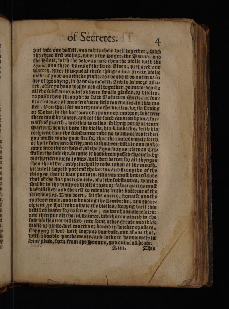 put into one beffell,and mixte them well together, with the thꝛee firſt violles, where the Suger, the Panna, and the Hönte, with the dewe, is: and then the bfolle with the Agaric, And thꝛee buces of the ſated aloes, prepared and watred. After this⸗put al theſe thinges ina greate violle made of good and thicke glaſle, to thende it be not in dal⸗ ger of bꝛeakyng, in handelyng or it. And to be moꝛe aſlu⸗ red, after pe haue wel mired all together, pe mate deuide all the lubſtaunces, into diuers fmalle glaſfes; oz biolles, to paffe them thꝛough the ſaied Walneum Parie, at ſon⸗ dey times, oꝛ at ones in diuers litle fourneiſes, in this ma ner. Pou ſhall fet and trymme the violles wyth ſtrawe o Tobe, in the bottome ot a panne 02 caudꝛon, wherein there muſt be water, and ſet the fated caudꝛon vpon a furs nalſe of pearth, andthis is called ſtillpng per Walneum Marte: Then fet vnts the violle, his Limbecke, with his recipient that the ſubſtaunce take no winde oꝛ vent: then pou muſte make pour fire fo, that the taudꝛon maie ſeeth 02 boile faire and ſoftip, and (6 ſhalbvou diſtille and make come into the recipient, al the Aqua vtte as clere as Cri⸗ Falle, the whlche, bitauſe it hach been palled thꝛough, by: vifillatibirdiucrs tymes; will beri better fo2 all thynges then the other, and pꝛincipallp to be taken at the mouth, bicauſe it kepeth parte vr the bertue and ſtrengthe of the thinges that it was put into. Alſo ou muſt vnderſtande that of the fiue partes oneip, of al the ſubſtaunce, whiche hal be in the violle oz violles thꝛee oz fo weripartes mut bes diſtilled: and the reit to remaine in the bottome of the fated violles. This doen, let the ouen oz foꝛnaiſe andthe caudzon coole, and in vndoing the Uimbecke, and there⸗ cipfent. ve ſhalltake awate the violles, kepyng well this diſtilled water fo2 to ſerue pou, as wee haue afoꝛeſaled: and then put all the ſubſtaunce, whiche rematneth in the fatd violles not diſtilled, into ſome other greate and thick biolle o glaſſe, wel couered oꝛ bound in wicker oz oſters, foppyng it wel with ware oz bombaſe, and aboue that, inith a double parchemente, and locke it handſomelp in ſome place, farte from the Soonne, and out of all heate.