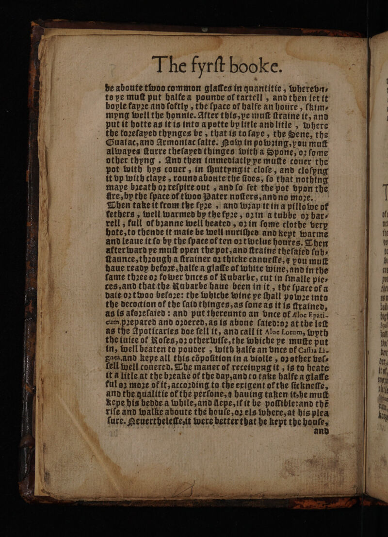 be aboute twoo common glaffes in quantitic , wherebn⸗ to pe muſt put balfea pounde of tartell, and then let it bople fapꝛe and foftip , the (pace of halfe an houre, ſkim⸗ myng well the honnte. After this, pe muſt ſtraine it, and put it hotte as it is into a potte bplitie andlitle, where the koꝛeſaped thynges be, that is to ſape, the Sene, the Gualac, and Armonlac ſalte. Pow in powzing, pou muſt alwapes ſturre theſaped thinges with a Spone, oꝛ ſome other thyng . And then immediatly pe muſte couer the pot with hes couer, in ſhuttyng it cloſe, and cloſpng it bp with clape, round aboute the fives; ſo that nothing mape bzeath oz reſpire out, and ſo fet the pot vpon the fire, by the {pace of twoo Pater noſters, and no moꝛe. Then take it from the kyꝛe, and wap it in a pillowe of kethers, well warmed by the fyꝛe, oz in a tubbe oz bars rell, full of bzanne well heated, oz in ſome clothe verp hote, to thende it maie be well nuriches and kept warme and leaue it ſo by the {pace of ten oꝛtwelue honres. Then after ward pe muſt open the pot, and ſtraine theſajed ſub⸗ faunce, thꝛough a ſtrainer oz thicke canueſſe, x pou mutt haue ready before, halte a glafle of white wine, and in the fame thꝛee oꝛ fower bnces of Kubarbe, cut in ſmalle pie⸗ ces, and that the Rubarbe haue been in it, the ſpace ot a dale oꝛ twoo before: the whiche wine pe thall powꝛe into the decoction of the ſaid thinges, as ſone as it is trained, as is atoꝛeſaied: and put thereunto an vnce of Kloe Epati- cum p2epared and oꝛdered, as is aboue ſaied:oꝛ at the leſt as the Apoticaries doe fell it, and call it Aloe Lotum, wyth the iuiee of Roſes, oꝛ other wiſe, the whiche pe muſte put in, well beaten to ponder , with balfe an vnce of Cafia Li- Saen and kepe all this cöpoſition in a violle, oz ther bel. fell well couered. Che maner of recetupng it, is to heate it à litle at the bꝛeake of the dap, and to take halfe a glaſſe kul oꝛ moze of it, atcoꝛding to the exigent of the ſickneſſe, and the qualitie of the perſone, c hauing taken it, he mutt Kepe his bedde a while, and llepe, ik it be poſſible:and the riſe and walke aboute the houſe, oz els where, at his plea ſure. Aeuertheleſle, it were better that he kept the boule,