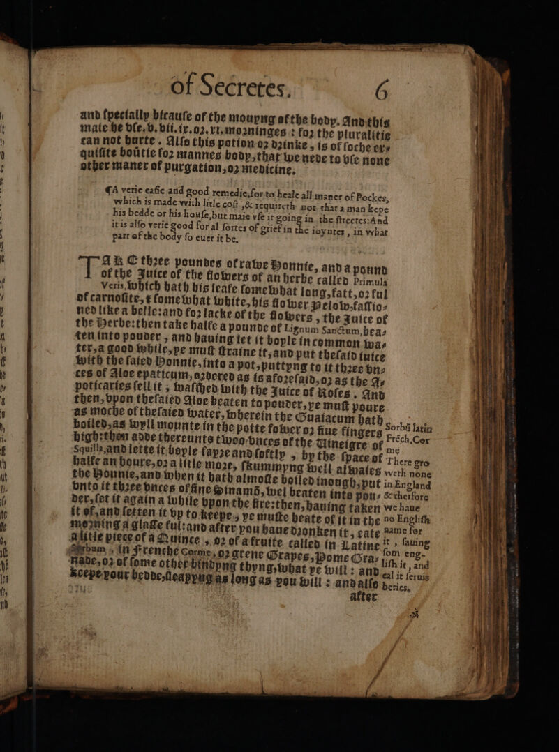 — — se r a a a of Secretes. for to heale all maner of Pockes, ſt „&amp; requireth: not that a man kepe maie vie it going in the ſtreetes: And ood for al fortes of grief in che ioyntes, in what part of the body fo euer it be. . Aik C thee poundes ofratye Donne, anda pound Taree Julce of the flowers of an herbe called Primula Veris, Which bath his leake ſome what long, fatt, oꝛ ful of carnoſite, ¢ fome what white, his flo wer Pelo w, faſtio⸗ ned like a belle: and foꝛ lacke of the flolpers the Juice of the Herbe: then take balfe a pounde of Lignum Sanctum, bea⸗ ten into pouder, and hauing let it bople in common wa⸗ ter, a good while, pe mutt ſtraine t, and put tbeſald ſuice with the fated bonnie, into a pot, puttyng to it thꝛee vn⸗ ces of Aloe epaticum, oꝛdered as 18 afozeſaid, poticartes ſeil it, waſched with the Juice of then, vpon theſaled Aloe beaten to as moche of thefaten water, where; b Sorbis fart boiled, as wyll mounte in the potte gers Piech Cor bigh:then adde thereunts twoo vnc W le fapʒe and ſo ſpate of There gro + morning a glage kul:an nig pee Alitie piece of a Quince led in Latine n nns bum un Frenche corme, 02 arene Grapes, Pome Graz u gee cal it ſeruis beries, Scepe pour bedde, leapyng as long as pou will: and alls Fe | after