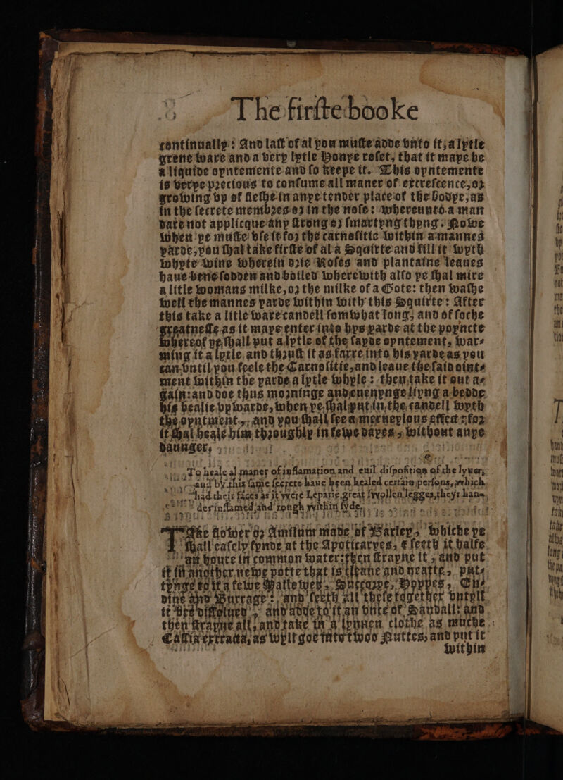 — — „ n r — The firſte booke tontinually: And lat ot al pow muſte adde vnto it, alptle grene ware anda very lptle Honpe roſet, that it mape be A liquide opntemente and fo keepe it. This opntemente is berpe pꝛetious to confume all maner of excreſcence, oz growing vp of fleche in anpe tender plate ot the bodpe, as in the ſetrete membꝛes o in the noſe: whereuntd a man date not applicque anp ſtrong oz ſmartyng thong Powe When pe mufte ble tt fos the carnelitic within a mannes patoe, pou ſhal take firtte of ala Sqairte and fillic wyth whete wine wherein ote Roles and plantaine leaues haue bene ſodden and bolled wherewith alfo pe Hal mire alitle womans milke, oz the milke of a Cote: then walhe well the mannes parde within with this Squirte: After this take a litle ware candell ſomwhat tong, and of ſoche rreof pe hall put alptle of the ſapde spntement, ware ming it a lptle and thzuſt it as faxre into his pardeas pou tan bntil pou keele the Carnolitie, and leaue tze ſald oint⸗ ment within the varde a lytie whyle: then fake it aut as gaſk: and doe thus mozninge andenenpngelipng a bedde big bealit ppwarde, when veſhalputinthe candell wyth the opntment ,, and vou ſhalb lee a merteplous effect: fo To heale al maner of inflamation and euil diſpoftigs of che lyuer, 15. * 805 -sand by this fame fecrere haue been healed certais perſons, which daunger, 411 en ? 8 ae ; ; te : 13 ie N derinflamed and rongh within Ide. 12 5 8188. 1. SU HY ty os 7 191 12111 * n houre in common a e ſtrapne it; and put 0 tünge tet z tewe Pattewez, Sütegze, Woppes, Ek, tt Pes pifelucy’, and ade tet an vnte of Savvall: and put it ithin