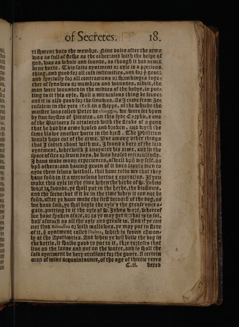 ri foment vnto the membꝛe. Pine dates after the arme was as full of fleſhe as the other: and with the helpe of god, was as whole and ſounde, as though it hab neuer de ne hurte. This ſaide oyntment oꝛ ople is &amp; precious thing, and good foz all cold inftrmities, and fo2 p gout: and ſpeciallp fo2 all tontrantons 02 ſhzinkinges toge⸗ ther of ſynowes 02 membꝛes and woundes, albeit, the man were wounded in the middes of the bodpe, in puts ting ts it this ople, ſhall a miraculous thing be ſecne: and it is alſo gos d foꝛ the ſinowes. As came from yee ruſalem in the pere 1518 in a chippe, ofthe whiche the maiſter was talied Meter de chioggia, we were fet bpon by kiue fopſtes of Pirates, on this ſyde Cozpbhu, c one ok the Mariners fo attainted with the flroke of a gone that he had his arme bzuſed and broken, and wyth the fame blowe another burte in the bꝛeſt. The Phiſitton would haue cut of the arme. But among other things that Jtatied about with me, Jkound a boxe ofthe fata opntment, wherwith Janopnted his arme, and in the ſpace of fire oʒ ſeuen days, he was healed miraculenfiy. J haue made manp experiences, af well bpd mp ſeit, as bpd others: and hauing geven of it vnto diners men to apde them ſelues withall, thei haue tolde me that they haue foũd in it a meruelons vertue € operation. If pou make this ople in the time when the herbe of S. Johns Wort is founde, pe hall put in the herbe, the blollome, and the ſeede: but it it be in the time when it can not be koũd, after pe haue made the firſt decoctib of the dog, as we haue fatd, ve thal boyle the ople t the greaſe ante a⸗ gain, putting to it the ople of . Johns wort, whereof we haue fpoken akoze, oꝛ as pe map get it:that is to fat, half aſmuch as all the ople and greaſe is. And ik pe tan not kind Biſmallua 02 wild mallowes, pe map put in ſtede of it, ö opntment called Dialrea, INbith is found cömon⸗ ly at the Apoticaries. And when pe wil boile the dog in the kettle, it ſhalbe good to put to it, the toꝛteſes that liue on the lande and not on the water, and ſo chall the ſaid oyntment be verp extellent foꝛ the goute. A tertein man of mine acaquaintaunte, of the age 5 ae ne eae off, ered