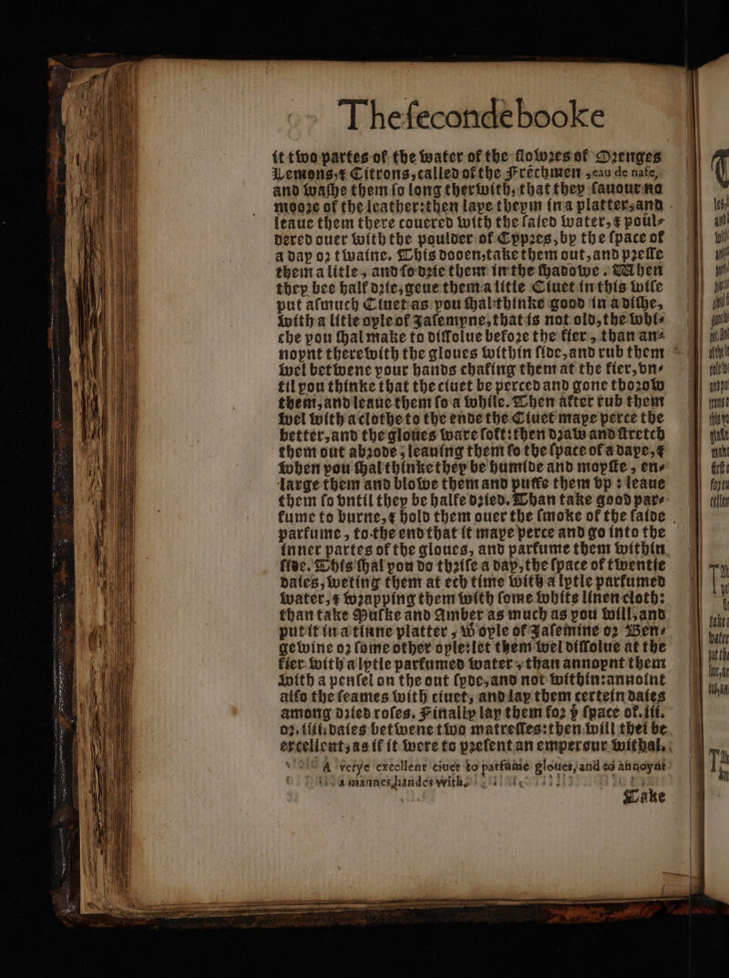 WLemons /t Citrons,calledofthe Frechmen , eau de nafe, and waſhe them fo long therwith, that they ſauour no leaue them there coucred with the fated water, € poul⸗ dered ouer with the poulder of Cppꝛes, by the (pace of à dap o2 twaine. This doden, take them out, and prefle themalitle, and ſo dꝛie them in the ſhadowe. Mhen they bee half dꝛie, geue thema litie Ciuet in this wile put aſmuch Ctuet as pou hablthinke good in a diche, with a litle ople of Jaſempne, that is not old, the whi⸗ che pou hal make to diſlolue before the fer, than an⸗ wel betwene pour hands chafing them at the kier, vn⸗ til pou thinke that the ciuet be perced and gone tho2oW them, and leaue them (oa tobfle. Then after tub them wel with aclothe to the ende the Ciuet mape perce the better, and the gloues ware (oft: then dzaw and ſtretch them out abꝛode ; leaning them ſo the (pace of a dape, when pou ſhal thinke they be humide and mopſte, en⸗ large them and blowe them and pufte them vp: leaue them fo vntil they be halke dꝛied. Than take good pare parfume, to the end that it mape perce and go into the ide. This ſhal pou do tbꝛiſe a dap, the (pace of twentie dates, weting them at ech time with a lptle parkumed water, € wꝛapping them with ſome white linen cloth: than take Pulke and Amber as much as you will, and put it in a tinne platter, w ople of Jaſemine o2 Bens gewine o2 ſome other oplesiet them wel diſlolue at the fier: with alptle parkumed water, than annopnt them With a penſel on the out ſyde, and not within: annoint alfo the ſeames with tiuet, and lap them certetn daies among dꝛied roſes. Finally lap them fo2 p (pace ot᷑.iii. 02. iii: dates betwene two matreſſes:then will thei be amines handes wit Take | foxes Dy Wan ; am Tt