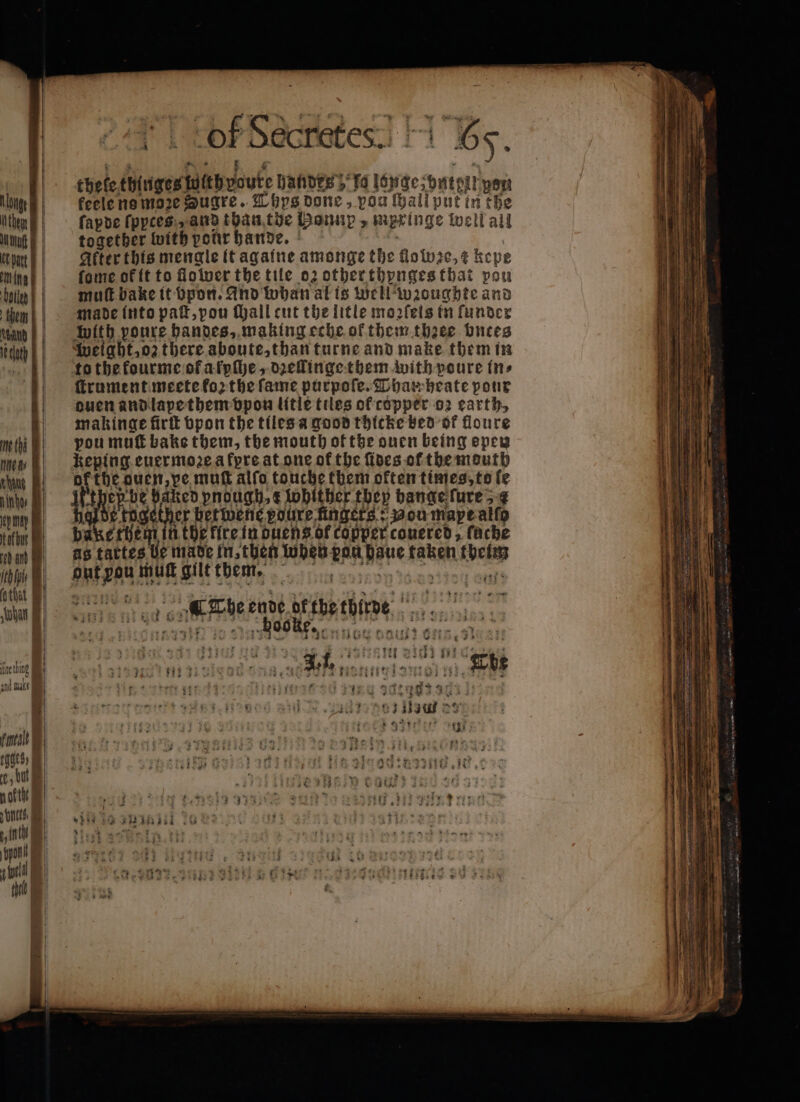 ald eb anh Kite hing Rt tQGtS) , but Td | AD | 1 Eu hele thlnges uithvouke handez; “16 longe zpntent yer feele ne moze Sugre. Thys done, pou ſhall put in the ſapde ſpyces and than the Bomip y mzxinge ww elk all together with por bande. | After this mengle it againe amonge the floivie, ¢ kepe fome of it to flower the tile 02 other thynges that pou mut bake it bpon. And whan at is well wzoughte and made into paſt, pou ſhall cut the litle moꝛzſeis in funder with poure handes, making eche of them theee bntes weight, oz there aboute, than turne and make them in to the kourme of afphe, dꝛellinge them with poure in⸗ ſtrument meete forthe fame purpoſe. Pham heate pour duen and lape them vpon litle tiles of copper oz earth, makinge firtt vpon the tiles a good thicke bed ok floure you mut bake them, the mouth of the ouen being open keping euermoꝛe a kpre at one of the ſides of the mouth ih guen, pe muſt alfo touche them often times, to fe 190 er pnough, e lobither they hange ſure ther betwene poure füngets: Bou mape alſo Wei oh the fire in duens of copper couered, fache 5 tattes e made in, then when ban Hane taken deim Aae mut gilt them. sai rh ende atthe hie ie set ORE K J 0 — Liga: wii 28 Boat ay 73 411 5 11 if in : $43 35.5) ere TOES E EM vr 17 * 8