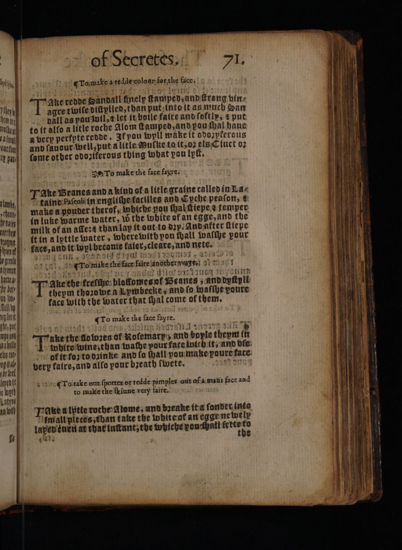 | Pi I 1 1 1) pat, ne e eh! ght; pot mye and daha seen I she tool F pedlt“ bab N ial of Sboretes.“ JI. 5 To make a redde colour for the face. Tae dedde oantall finely gamped auvbrerg vun, agre twiſe diſtplled, than put into it as much San dall as pou wil x let it botle fatre and ſoftly, 4 put fame other odozikerous thin g what pou lytt. theym thoꝛowe a Uymbecke, and ſo waſſhe poure face with the water that thal come of them. ! : gro make the face Fayre. : Sieg nt ad a dra nung esr nz tan * n the lowꝛes of Mofemary:, and bopie theym in 1 white wine, than wache pout fate with it, and vie bk it foꝛ to dzinke and ſo ſhall vou make poure face: very fatre, and allo pour bzeath fete. a ges 4 To take out ſpottes or redde pimples out of a mans face and to make the {kinne very faire. veh Ake a iptie rothe Alome, and byeake it a fonder into mall pieces; than take the white at an cage newely laped tuen at that inſtant; the whiche von hall Are 5