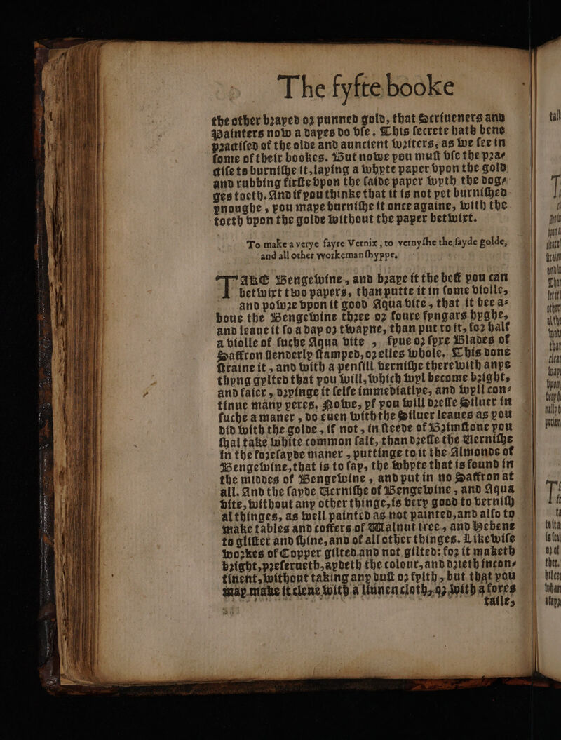 the other bꝛaped 02 punned gold, that Striueners ans Painters now a dapes do ble. This ſecrete hath bene pꝛaaiſed of the olde and aunctent weiters as we ſee in fome of their bookes. But nowe pou muff ble the pꝛa⸗ difete burnthhe it, laping a whyte paper bpon the gold and rubbing firſte vpon the ſaide paper wyth the dog⸗ ges toeth. And it pou thinke that it is not pet burniſhed pnoughe, vou mape burniſhe it once againe, with the To make a verye fayre Vernix, to verny ſhe the fayde golde, and all other workemanſhyppe. Ake Bengewine, and bꝛape it the beſt pou can betwirt two papers, than putte it in (ome violle, and powꝛe vpon it good Aqua bite, that it bee a- boue the Bengewine theee oz foure fyngars hyghe, a violle of ſuche Aqua bite , kpue oz ſpre Blades of Saffron fenderly famped, o2 elles whole. This done ſtraine it, and with a penfill verniſhe therewith anpe thyng gylted that pou will, which wyl become bꝛight, and kater, dzyinge it felfe immediatlpe, and wyll con: tinue many peres. Powe, pf pou will dꝛeſſe Siluer in ſuche a maner, do euen withthe Silucr leaues as you did with the golde, if not, in ſteede of Bzimſtone pou ſhal take white common ſalt, than dꝛeſle the Uerniſhe in the kozeſapde maner, puttinge to it the Almonds of Bengewine, that is to fap, the whypte that is found in the middes ok Bengewine, and put in no Saffron at all. And the fapde Wernifhe of Bengewine, and Aqua Hite, without anp other thinge, is very good to verniſh althinges, as well painted as not painted, and alſo to make tables and coffers ol Malnut tree, and Bebene to gliſter and ſhine, and ol all other thinges. Likewile wozkes of Copper gilted and not gilted: fo2 it maketh bꝛight, pꝛeſeruetb, apdeth the colour, and dzieth incon⸗ tinent, withont taking anp duſt oz fpith, but that vou map make it clene with a Uunen cloth o with a ae By wo pen | . alle, tal