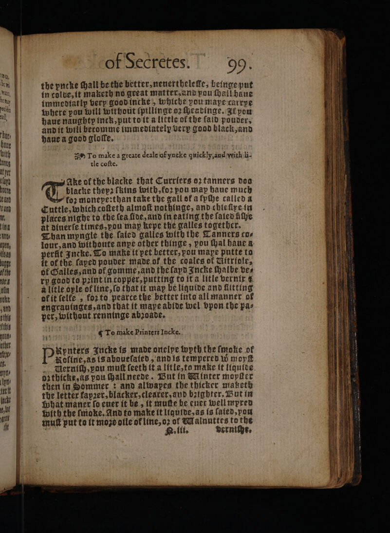 orsectetes.' 99. the yncke Mall be the better, neuerthelelle, beinge put in colbe, it maketh no great matter, and pou (hail baue immediatlp very good incke, whiche you mape carrye where pou will without ſpillinge oz ſheadinge. It pon haue naughty inck, put to it a little of the ſald pouder, and it will becomme immedtatelp very good black, and haue a good gloſte. S ro make a gteate deale of yncke quickly, and with li. tle coſte. | blacke thep2 fkins witb, foꝛ pou map haue much | koz monepe:than take the gall ot a fyſhe called a Cuttle, which coſteth almoſt nothinge, and chieſlxe in places nighe to the fea five, and in eating the ſaled ithe at dinerfe times, pou map kepe the galles together. Than mpngle the faicd galles with the Tanners cos jour, and withoute anye other thinge, pou thal haue a perfit Incke. To make it pet better, pou mare putte to it of the ſaped pouder made of the coales of Uitriole, of alles, and of gomme, and the ſapd Incke ſhalbe ves ry good to pꝛint in copper, putting to it à litle bernir a a litle ople of line, ſo that it map be liquide and flitting ok it ſelke, koꝛ to pearte the better into all manner of engrauinges, and that it mape abide wel vpon the pa⸗ per, without renninge abꝛoade. f Tus ok the blacke that Curriers oz tanners doo To make Printers Incke. Pb Jncke is made onelpe wyth the ſmoke of Roline, as is aboueſated, and is tempered w mor® Aernich. vou muſt ſeeth it a litle, to make it liquſde ozthicke, as pou ſhall neede. But in Minter mopſter then in Sommer: and alwapes the thicker maketd the letter fkapꝛer, blacker, clearer, and bzighter. But in what maner fo euer it be, it muſte be ener well mpred with the ſmoke. And to make it liquide, as is fated, vou mull put to it moze oile of line, oꝛ of Malnuttes to the