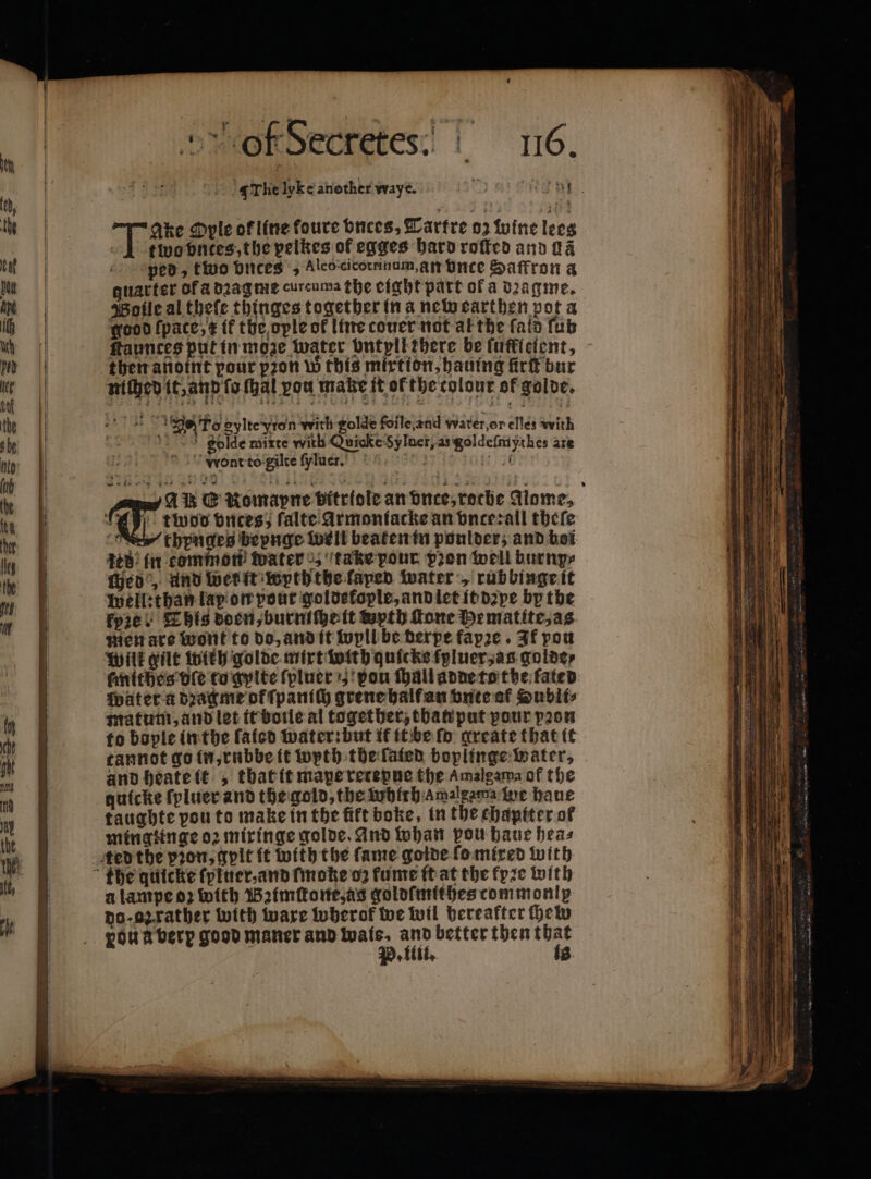 ——— — of Secretes“] 16. Ihe lyke another waye. 0 Genn Ake Oyle of line foure bnces, Tartre oz wine lees 1 two ontes, the pelkes of egges hard roſted and ſlã ped, tivo vnces „ Alco cicotrinum, an Dice Saffron a quarter of a dꝛag me curcuma the eight part of a dꝛagme. Wolle al theſe thinges together in a new earthen pot a good ſpate, it the opte of line couer not al the ſald fub Haunces put in moze water ontpllthere be ſuklelent, then anoint pour pꝛon w this mirtion, hauing fürſt bur niſhed it, and ſo ſhal vou make it of the colour of golde. de To gylte yon with golde foile,and water, or elles with gold mixte with Quicke 5y Inet, as goldeſmyrhes are wWieont to gilte ſyluer. at AU &amp; Romapne bitrtole an nee, roche Mome, thynges bepnge well beaten in ponlderz and boi eB: in common Water „ take pour pon well burnp⸗ chede, und wert wyththe laped water „ rubbingeit kyꝛe This doen, burniſhe it wyth ſtone Hematite, as mien are wont to do, and it wyll be derpe fapre . If pou Wilt gut With golde mirt with quicks tyluer, as golde⸗ ſmithes ble to gylte ſpluer pon ſhall adde to the fated Wut er a dꝛagme of ſpanich grene half an bute af Hubli⸗ matum, and let it boile al together, than put pour pꝛon to bople in the ſaiod water: but it it be fo greate that it cannot go in, rnbbe it wyth the ſated boplinge water, and heate it , that it mape retepne the Amalgama af the quicke ſyluer and the gold, the which amalgama ine haue taughte pou to make in the fife boke, in the chapiter ol mingtinge oꝛ miringe golde. And whan pou haue hea⸗ a lampe oꝛ with Baimſtone, as goldſmithes commonly do · oz rather with ware twherof we wil bereafter he ou à berp good maner and Wwals. and better then that P. iti. is