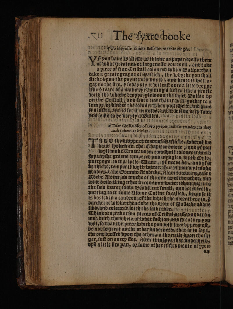 —— — — ARE ™ A : 4: 25 e eee. e — PTT ee. siete Be . awe — a ä * — — — * ee Se EE SSS SS fies — —— e RE In The gyxtechooke * ee rd cag un goide ß ana e verp Tater and eme to pe bet ply a Balles. e. 18 0 alt n ani 8h 29 TE PHAGE een ge. F To-make Rubies of two pyéces, and Emerandes} as they 12041388 Drin n sy ‘ . 2471 $ 2a) GF) ri q Det got “2 17 At Ethedzoppe op teare of aſticke, wherot we 1 chaue ſpoken in. the Chapiten befoze and vt vou i pltmake Emeraudes; pow ſhail toldure it wyth Spanpche greene tempered and inynglen wyth ple, puttpnge to tt a lptle Mare „ vf ntedeibe rand pf it ethicke, temper it wyth water: But pf vou wyl make Aubles take Gomme Arabicke, Alam fuecarinesvawe Roche Aome,as muche of the ont as ot the ather, and let it boile abtogether in cominon water hare pasivta thefatd water ſome Biaſill cut ſmati; and Eb it ſeeth, putting to tit fone Alome Catine ſa called becanfe it is bopled in a caudꝛon, of the which the moze there 18,5 Darcker it lotl be:then take the oop, of Maſlicke abaue Whisdocn take two pieces of Criſtai⸗zeſſfed andtrim med with the wheie of what faſhion and greatn eg pou: Wp, fo that the piece wohiche pon will tape bppermoſt, the one dꝛelled vyon the other, as the naiie pon the n ger, iuſt on every fide. After this laye that vnderneth, bps a litle fire pan, oꝛ ſome other inſtrumente of pꝛon on |