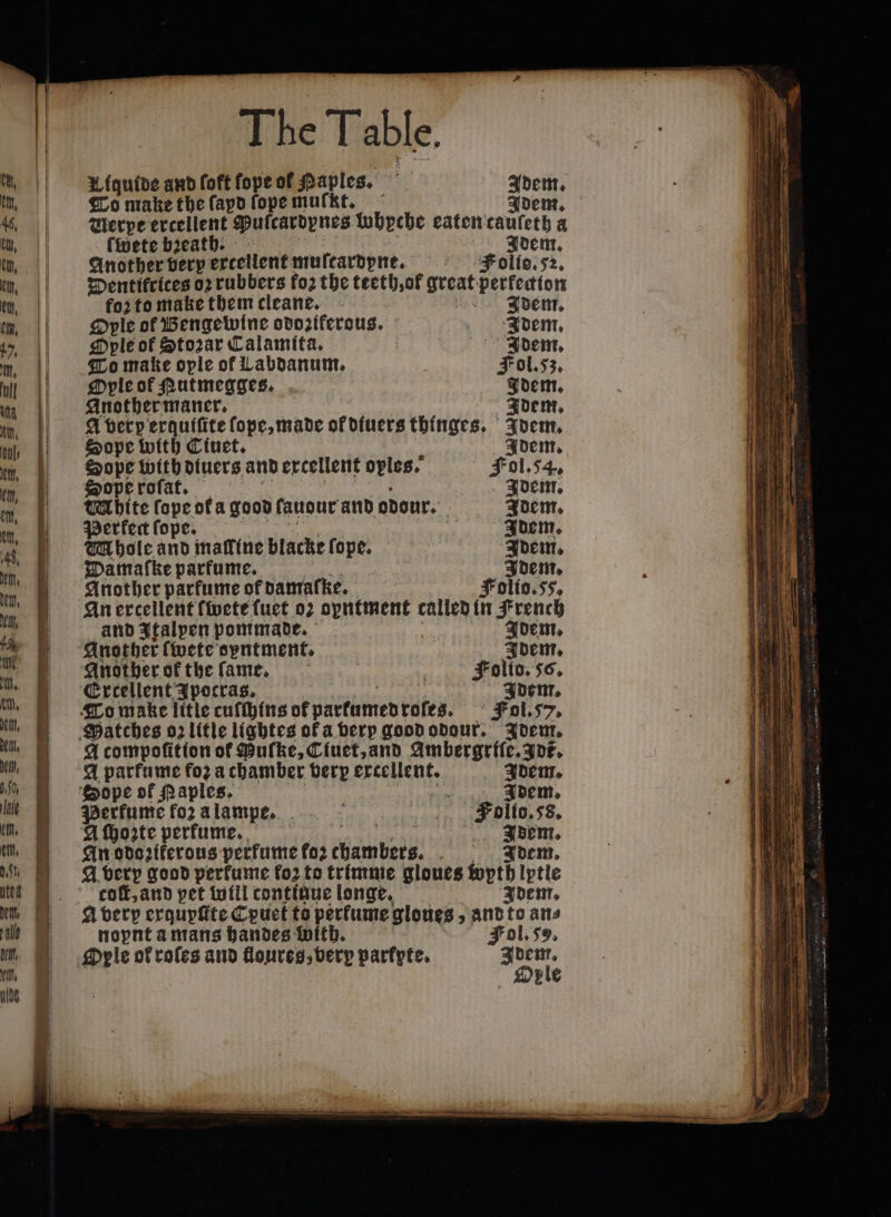 Liquide and foft fope of Haples. it hea To make the ſapd ſope muſmt. Ide Werpe ercellent Pulcardpnes lohyche eaten taületh a finete breath. Idem. Another very excellent muſtardpne. Folio. 52. Dentifrices oꝛ rubbers fo2 the teeth, ol great perkedion foꝛ to make them cleane. Adem. Ople ol Bengewine odoziferous. Adem. Ople of Stozar Calamita. Adem. To make ople of Labdanum. Fol. 53. Ople of Rutmegges. Idem. Another maner. Idem. A verperquiſite ſope, made of diuers thinges. Idem. Sope with Ciuet. Idem. Sope with diuers and excellent oyles. Fol. 54. Sopęe roſat. Idem. Mhite ſope ofa good fanour and odour. Idem. Perkect ſope. a Idem. Whole and maſline blacke ſope. Idem. Damaſke parfume. . Idem. Another parfume of pamafke. Folio.ss, An ercellent fete ſuet oz opntment called in French and Italpen pommade. Idem. Another ſwete oyntment. Idem. Another ok the ſame. Folio. 56. Excellent Ipocras. Idem. A compoſition of Mulke, Ciuet, and ne. ee A parfume foꝛ a chamber bery excellent. Idem. Sope of Naples. ‘ Idem. Perfume foz a lampe. Folio. 5s. A ſhoꝛte perkume. 4 f Idem. An odozikerous perfume foꝛ thambers. Idem. A very good perkume fo2 to trimme gloues pth lptle colt, and pet will continue longe. Idem. A verp exquyſtte Cpuet to perfume gloues; and to ane noynt a mans handes with. Fol. 5. Oyle ok roles and Goureg, very parkpte. Idem. Ole