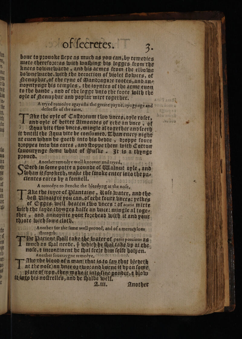 ‘ v off ſecretes. 3. bout to pꝛouoke llepe as much as pou can, bp remedies mete therefoze:as with washing his legges fromthe knees downewarde, and his armes from the elbowe do wne warde, with the decoction of violet flowers, ok Nenuphar, of the ryne of Mandꝛagsꝛe rootes, and an⸗ nopntynge his temples, the iopntes of the arme euen to the bande, and of the legge vnto the foote with the ople of Penuphar and poplar mixt together. | A tryed remedye agaynſte thé greate payne, vngynge and si dekneſſe 8 * è macine È al the ople of Caſtoꝛeum two bnees; ople roſet, and ople of better Almondes of echo an brice ; of “© - Aqua bite two onces, mingle altogether andiecty if vntill the Aqua bite be tonſumed. Than enerp night at euen whan be goeth into his bedde, dꝛoppe foure daoppes into his eares, and ſtoppe them with Cotton fauourpnge fome what of Puſke . It is a tbenge pꝛoued. | | go Anotberremedye well knowen and tryed. Teer GE in ſome potte a poundeof Malnut oyle, and > ban it ſmoketh, make the ſmoke enter into the pas tientes eares bp a fonnell. A remedye to ſtenche the bleedyng at the nofe, Ake the iuyce ok Plantaine, Roſe water, andthe beſt Uinaigre pou can, of eche foure vnces: pelkes ok Cages; well beaten two vnces: of acatia mfrte ther, and annopnte pour fozehead with it and peur thzote with ſome cloth. NT ) Another for the fame vvell proued, and of a merucylous te) eae Arengtb: j #76 34 na T He Patient ball take the water of panis porcinus ag much as thal neede, ÿ which he ſhal take vp at the. noſe, & incontinent be thal feele him (elfe holpen. | Another foueraygne remedye. on 7 Ake'the blood af man(that.fsto fap that bledeth a the noſe) an vnte oztwoꝛ and burne it vpon ſome plate of tron. then make it intafine pouder,4 blow A. ttf. Another