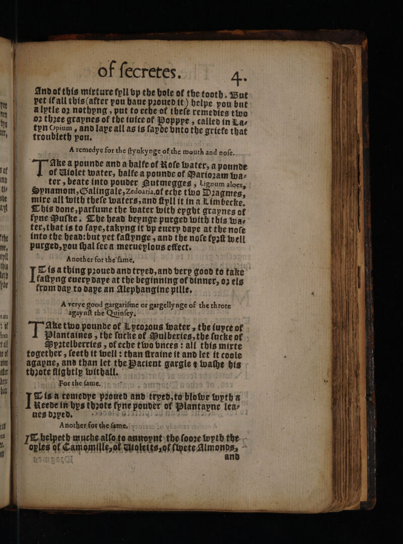 And ok this mixture fpll vp the bole of the tooth. But pet it all this (after pou baue pꝛoued it) helpe pou but à lptle o2 nothyng, put to eche of theſe remedies tino 02 three grapnesof the iuice of Popppe, called in Las ton Opium, and lape all as is fapde vnto the griete that troubleth pou. A remedye for the ftynkynge of the mouth and noſe. 55 a pounde and a balfe of Kofe water, a pounde of Wiolet water, balfe a pounde of Parioꝛam az ter, beate into pouder Putmegges , Ligoum aloess SHpnamom, Galingale, Zedoariaof eche tivo Diagmes, mixe all with theſe waters, and ſtyll it in a Limbecke. Chis done, parkume the water with epght grapnes of kyne Dufke. The head beynge purged with this wa⸗ ter, that is to ſape, takyng it vp euerp dape at the nofe into the head: but pet faſtynge, and the nofe kyꝛſt well purged, pou ſhal ſee a merueplous effect. Another for the ſame. x kaſtyng euery dape at the beginning of dinner, oz eis from dax to dape an Alephangine pille. A verye good gargariſme or gargellynge of the throte agaynſt the Quinfey, guri two pounde of Lptozous water, the fupce of Ppetelberries, of eche two vnces: all this mixte together, ſeeth it well: than ſtraine it and let it coole thzote flightip withall. For the ſame. Reede in bys thꝛote fpne pouver of Plantapne lea: ues deped. eee emen e Ra Another.for thefame, oples of Camomille, of Mioletts, ot ſwete Almond 5 — —ͤ— one — = 2 — — ce = — 2 7 agg Bo rr 2 Cerere — . — wr —ͤ—