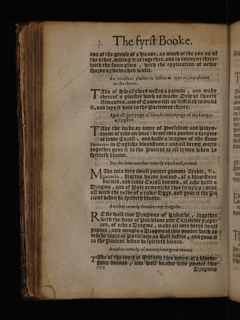 and of the greaſe of a Henne, as much of the one as of ſhozne o vn waſhed wulle. An excellent plaiſter to foften or ry pe an impoſtume in the throte. si of Swallowes neſtes a pounde > and make Almondes, and of Canremille as ſuffiſeth tomak tt, and lape it hote to the Pacientes thzete. Agaynſt ſpytrynge of bloode commynge.of the Lunges ,. orLygktes. 2 adver. att Ake the ſucke or iupte of Purfetane and Plays tapne of eche an vnce: beate into pouder a dꝛagme ok redde Corail”, and halte a dꝛagme of the ſtone fpitfeth bloode. sta For the ſame auotker remedy tryed anilpraucsh ) gacantha, Hartes hozne burned, ok a blogodſtone burned, and redde Co2all burned, of eche balfe a Dꝛagme, and of Bole armenicke two ſcruples: mixe all with the pelkeof arawe Egge, and geuc it the pa cient when he ſpitteth bloode. Another remedy founde very ſyagular; a 9132 to the Pacient whan he fpitteth bloode. Another remedy of metueylous great verte n Diagmes. 1 fees peri Lung