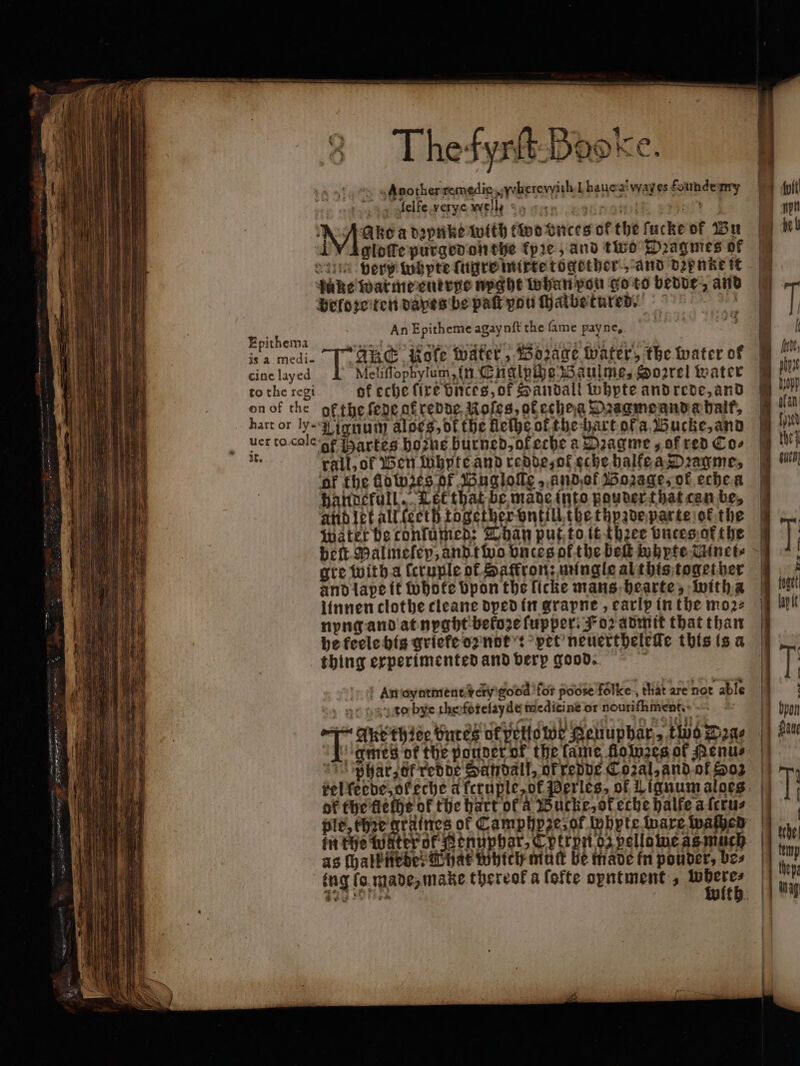 Thefynt-Baoke. » «Another remedic,,yherevith-L hauca! way es founde my 14 ofelfe.verye well DA ARC a daphike with two ences of the fuche of Bu M L daun very tub pte ſugre mixte together and dꝛenkeit uke warme enerpe nyght whan you go to bedde, and beloꝛe ten daxes be pak you ſhalbe tured. An Epitheme agaynft the fame pay ne. Epithema rie à RS RIN nidrast ant Lau | isa medi- | ARS Role Water, Bozage water, the water of cine layed 1 Meliffophylum, in Englpche Baulme, Sorrel water to the regi of eche fire bnces, ok Sandali whpte and rede, and on of the ofthe ſede af redde Roles, ok echeg Dꝛagme and a halt, hart or ly-% jynum aloes, dt the fleſhe ot the hart of a Bucke, and uer to cole gf Hartes hohe bur ned, of eche a Dꝛagme, of red Cos 1 rail, ok Ben whpte and redde, ol eche halke a Dꝛagme, ‘of the fdwzes of Bugloſſe andof Wozage, of eche a händefull. Let that be made into pouder that can be, And let all (ecth together vntill the thpzde parte of the Water be tonſümed: Than put to it thee vntes of the gre with a feruple of Saffron: mingle al this together and lape it Whote bpon the licke mans hearte, with a linnen clothe cleane dyed in grapne, early in the moꝛ⸗ nyng and at nyght beto2e ſupper. Foz admit that than thing erperimented and verp good. an oyntment very gocd for pode folke , chat are hot able to bye the fotelayde medicine or nouriſhment. ＋ Ake thiee bnres or pelo we geuuphär, two Deae I gmes ot the ponder of the lame flowzes of Penu⸗ ghar, of redde Sandal, of redde Cozal, and ot oz of the flelhe of the hart of a Bucke, ok eche halfe a fcrus as ſhalbnede: What Which mut be made in pouver, be⸗ lay lt