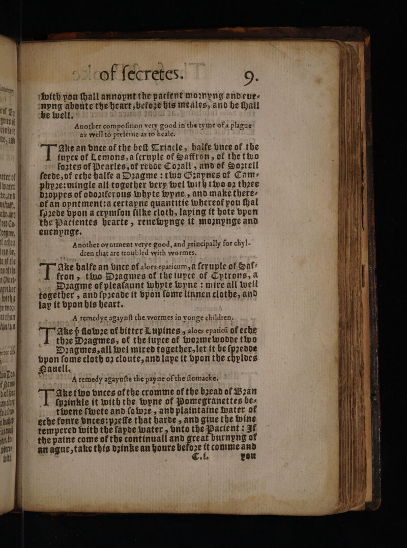 Um tof Bu È | (es of Bi iet Ne a ater of | vater dez and 5 tint, | Che, ana td Ces | age, Di Kocher Bi can be, the coafthe ! EU — witha Bi Je mor atthan Nios 4 — — T not abl i 90 % f fen pat ou) Im alld fo afc — — — — — k O—— ol ſecretes. 9. with pou hail annopnt the pacfent mompna andrues pene ete the heart, bekoze his meales, and be hall be well. | „ LI LICE THY of Another compofition very good in the tyme ofa plague as well to preſerue as to heale. Akt an buee of the bell Triacle, balfe Once of the fuyce of Lemons,alcruple of Saffron, of the two fo2tes of Pearles, ot redde Co2all, and of Soarcil ſeede, of ethe balfe a Dꝛagme: two Gꝛapnes of Cam: phyꝛe: mingle all together very wel with two ez theee dꝛoppes of odoziferous Whyte wyne, and make there⸗ of an opntment:a certapne quantitie whereof pou hal ſoꝛede bpon a crpmſon filke cloth, laping it bote vpon the Pacientes hearte, renewpnge it moznynge and euenpnge. | Another oyntment verye good, and principally for chyl- dren that are troubled with wormes. Take balfe an vnce of aloes epaticum, a feruple of af: fron &gt;. two Dꝛagmes of thetupce of Cptrons, a _., Daagme ef plealaunt whpte wyne: mire all well together, and ſpꝛeade it vpon ſome linnen clothe, and lap it vpon his heart. A remedye agaynſt the wormes in vonge children. Ake ß flowꝛe of bitter Lupines , aloes epatici of eche 1 thee Dꝛagmes, ot the iupte of wozmewodde two Dꝛagmes, all wel mired together, let it be ſpꝛedde vpon ſome cloth oz cloute, and lape it bpon the chplocs. Hauell. ki A remedy agaynfte the payne of the ftomacke. Fake two vnces of the cromme of the bꝛead of Bꝛan 1 fpzinkle it with the wyne of Pomegranettes bez tene ſwete and ſowze, and plaintaine water of ethe konre vnces: pacte that harde, and giue the wine tempered with the ſapde water, onto the Pactent: If the paine come of the continuall and great burnpng of an ague, take this dzinke an houre befoze it comme and è | C. i. peu