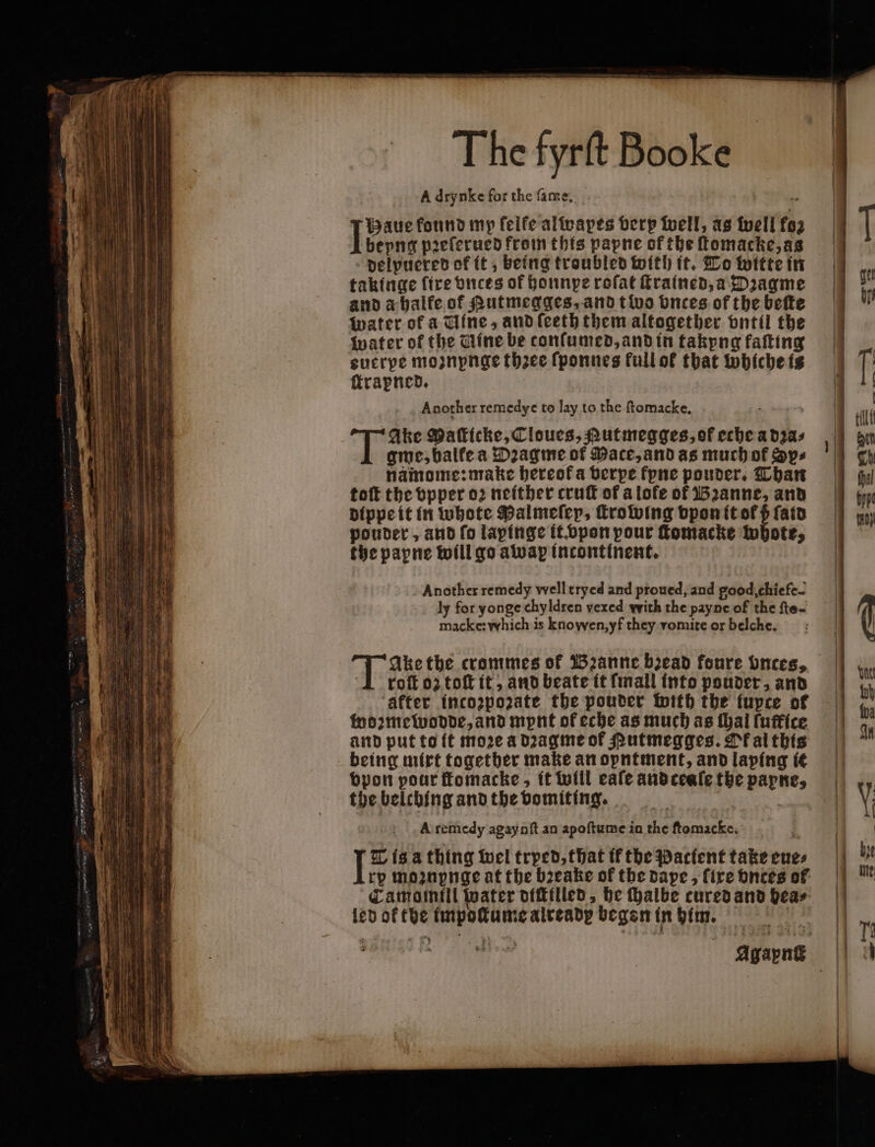 A drynke for the ſame. È Haue found mp ſelke alwapes very well, as well fo 1 bepng pꝛeſerued from this papne of the ſtomacke, as delpuered of it, being troubled with it. To witte in takinge fire vnces of honnpe rofat ſtrained, a Dꝛagme and a halke of Rutmegges, and t wo bnces of the bette water of a Uine, and ſeeth them altogether vntil the water of the Tine be conſumed, and in takyng falting sucrpe mozupnge thꝛee ſponnes Full ok that whiche is ſtrapned. Another remedye to lay to the ſtomacke. Ake Paſticke, Cloucs, Autmegges, of eche a dꝛa⸗ gme, balte a Dꝛagme of Mace, and as much of Sys namome: make bereofa verpe fpne pouder. Than toft the vpper oꝛ neither cruſt of a lofe of Bꝛanne, and dippe it in whote Malmeſep, Trowing vpon it o ſatd pouder, and fo lapinge it. vpon pour ſtomacke whote, the papne will go awap incontinent. Another remedy well tryed and proued, and good, chiefe- ly for yonge chyldren vexed with the payne of the fte- macke: which is knowen,yf they vomite or belche. T Ake the crommes of zanne bead foure Onces, ‘1 roft oz toſt it, and beate it ſmall into pouder, and ‘after incozpozate the pouder with the fupce of woꝛmewodde, and mpnt ofeche as much as thal fuffice and put to it moꝛe a dꝛagme of Rutmegges. Ok al this being mirt together make an opntment, and laping ic vpon pour ſtomacke, it will cafe and ceaſe the papne, the belching and the vomiting. | A remedy agaynſt an apoſtume in the ftomacke. | L is. a thing wel tryed, that tf the Pacient take eue⸗ rp moꝛuynge at the bꝛeake of the dape, fire bnces of Camomili water dicktlied, he Malbe cured and hea⸗ led of the impotume already began in him. |