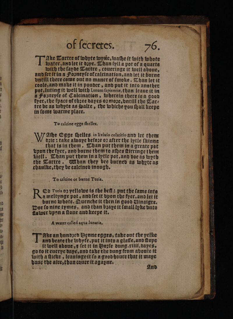 Ake Tartre of wbpfe tupuc, wache it with whote 1 water, and let it dye. Than fyil a pot of a quarts with the ſapde Tartre, coueringe ft well aboue, and ſet it in a Koꝛnepſe of caleination,and let it burne bnttil there come out no maner of ſmoke. Than let it coole, and make it in pouder, and put it into anether pot, luting ft well with Lutunifapientie, than leaue it in a Famepfe of Caleination, wherein there is a good kper, the ſpace of thꝛee dapes oꝛ moze, vntill the Tar: tre be as wbpte as Salte, the whiche pou ſhall keepe in ſome warme place. To calcine egge fhelles, Wache Egge elles inliziuio colatitio and let them dꝛie: take awape befo2e oꝛ after the lytle fkinne that is in them. Than put tbem in a greate pot bpon the kper, and burne them to afbes ſtirringe them nell. Than put them in a lytle pot, and doe as wyth the Tartre. ban tbep bee burned as wbptcas chaulke, they be calcined inough. To calcine or burne Tutia. RE Tutia 02 pelloiwe is the beſt: put the fame into i \ameltpnge pot, and ſet it bpon the kper, and let it burne Wwbote. Quenche it then in good Winaigre. Doe ſo nine tymes, and than bꝛape it mall lpke vnto flower vpon a fone and keepe it. A water called aqua lunatis, Tanke an hundzed Henne egges, take out the pelke and beate the whpte, put it into a glaſſe, and ſtope it well abone,¢ fet it in Hole dung. ritii.dapes, go to it euerpe dape, and take the dung from abonte it with a ſticke, leauinge it fs a good houre that it mape And
