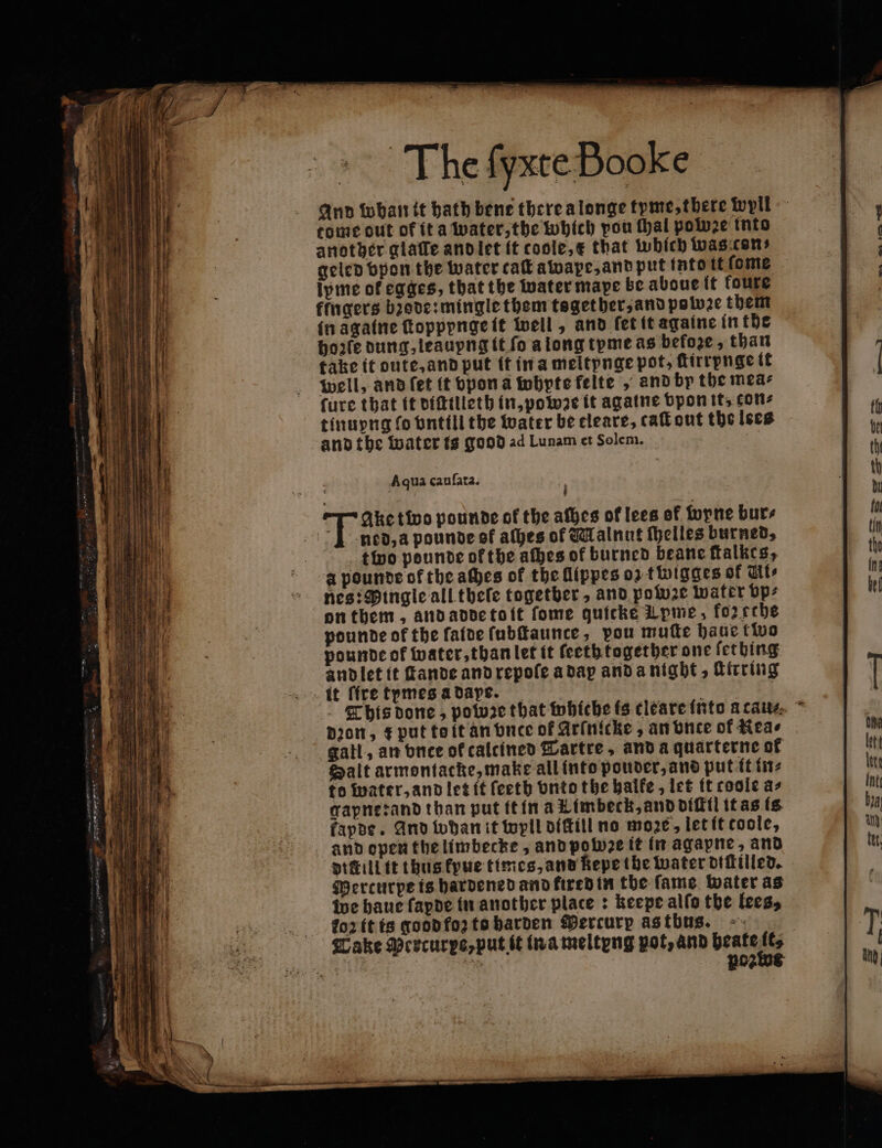 And whan it hath bene there a longe tyme, there wyil tome out of ita water, the which pou thal poluze into another gialle and let it coole, e that which was can: geled vpon the water caſt awape, and put into it ſome ipme of egges, that the water mape be aboue it foure klngers bꝛode: mingle them tsgether, and pole them in againe ſtoppynge it well, and fet it againe in the bo:fe dung, leaupng it fo a long tyme as befoze, than take it oute, and put it in a meltynge pot, ftirrpnge it well, and ſet it vpon a whpte felte , and by the mea⸗ ſure that it diſtilleth in, powze it agatne ppon it, cons tinuyng fo vntill the water be tleare, caſt out the lees and the water is good ad Lunam et Solem. | Aqua cauſata. N Ake two pounde of the aſhes of lees of wyne burs I ned, a pounde of aches of Walnut elles burned, tino pounde of the afbes of burned beane ſtalkes, a pounde of the aches of the flippes oz t wigges of Ute nes: Mingle all thele together, and powze water bp: on them, and adde toit fome quicke Lpme, fozethe pdunde of the ſaide ſubſtaunce, pou muſte haue two pounde ok water, than let it feeth together one ſething and let it ſtande and repoſe a dap and a night, ſttrring it ſſre tymes a daße. This done, pobꝛe that whiche fs cleare into a cau⸗ Dion, + put toit an vnce of Arinicke , an vnte of Kea⸗ gall, an vnce ok caltined Tartre, and a quarterne of Salt armontacke, make all into pouder, and put it in⸗ to water, and let it ſeeth onto the halke, let it coole as gapne rand than put it in a Kimbeck, and diſtil it as is fapde. And whan it wyll diſtill no moze, let it toole, and open the limbecke, and polu2e it in agapne, and dittill it thus kyue times, and kepe the water diſtilled. Mercurpe is hardened and fired in the fame. water as we haue fapde in another plate: keepe allo the lees, FToꝛ it ts good foz to harden Mercury as tbus. Take Percurpe, put it in a meltyng pot, and beate —
