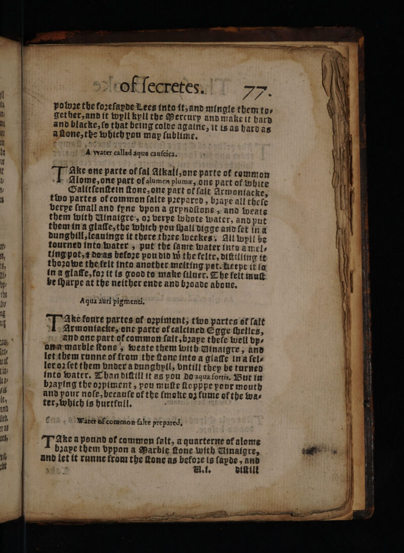 — — — - sz — —— c e RE ° 4 „ 2 of ſecretes. &gt;&gt;. po be the forefapde Lees into it, and mingle them to⸗ get her, and it wyll kyll the Percurp and make tt hard and blacke, fe that being colde againe, it is as hard as a ſtone, the which pou map ſublime. met? A water callad aqua caufcica. Ake one parte of fal Alkali, one parte of comm: on -&amp; Alome, one part of alumen plumæ, one part of white Galftfenftein ſtone, one part of fait Armontacke, tivo partes of common faite prepared, bape all theſe berpe (mail and frne vpon a grpndſtone, and rate them with Uinaigre:, 02 berpe whote water, and put them in a glaſſe, the which pow ſhall digge and let in a dunghill, leauinge it there three weekes. Gil pil be tourned into water, put the fante water inte amels ting pot, æ doas befoze pou did w the felte, diſttliing it thoꝛa we the felt into another melting pot. Reepe it fo in a glaſſe, foʒ it is good to make ſiluer. Che felt muſt be ſharpe at the neither ende and bꝛoade aboue, Aqua auri pigmenti. N fonte partes of piment; two partes of falt 1 Armontacke, one parte of calcined Egge ſhelles, and one part ot common ſait, bape tbefe well bp⸗ ona marble fone 5 weate them with Utnaigre, and let them runne of from the fone into a giaffe in a ſel⸗ ler oꝛ ſet them vnder a dunghyll, vntill they be turned into water. Than diſtill it as pou do aqua fortis, But in bꝛaping the oꝛpiment, pou mufte ſtopppe pour mouth and pour noſe, becauſe of the fmoke 03 fume of the was ter, which is burtfuil, sem | Water bf common falte prepared. —.— ——— ͤ — — ph qe — ~ — — — HS