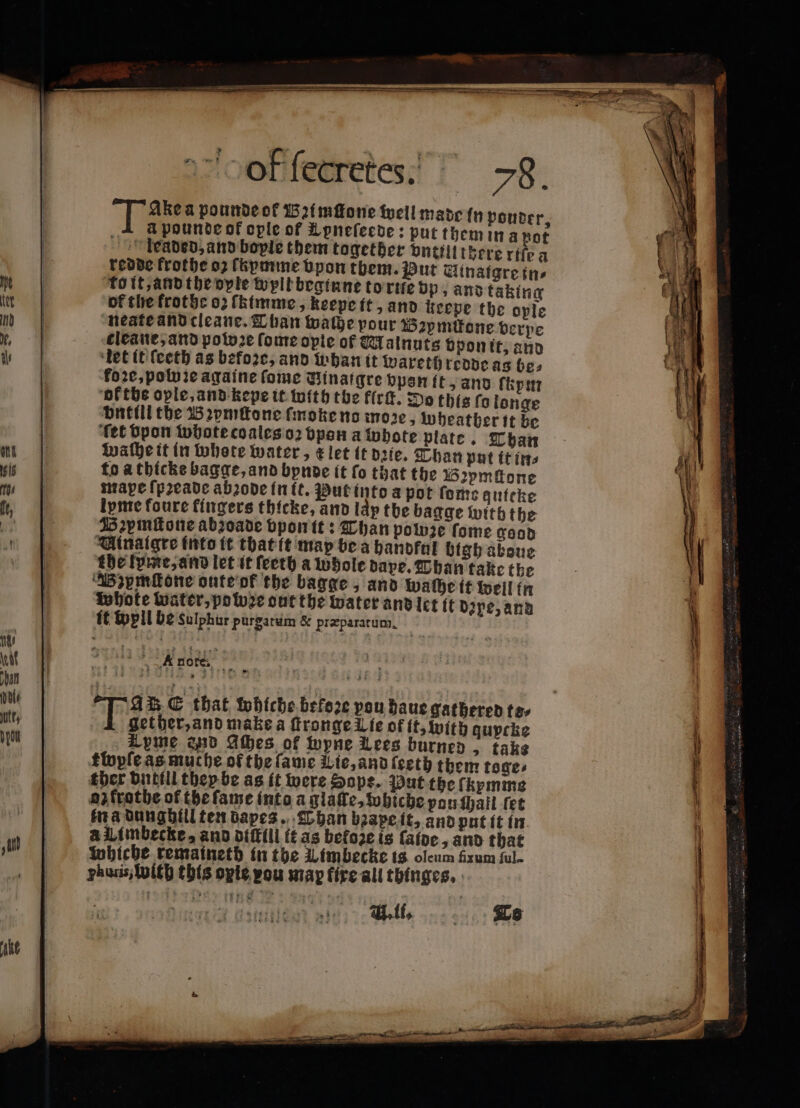 Tas a pounde of 152{mffone well made fn pouter, 1 apounde of ople of Lpnefecve: put them in a pot Ileaded, and bople them together dntilitécre rifo a redde frothe oz fhpmme vpon them. Put Uinatgre in⸗ Tott,and the orie well beginne to rie vp, and taking of the frothe 0, ſhimme, keepe it, and keeve the ople neate and cleane. Than wache pour Bzpmitone verpe kleane, and potvze ſome opie of Malnuts vpon it, and let it ſeeth as befoꝛe, and whan it wareth redde as be; fore, polo ie againe ſome Minaigre vpen ft, and ſkym ok the ople, and kepe it with the flrſt. Do this fo longe Dutt the Bꝛymſtone ſmoke ns moꝛze, wheather it be ‘fet Upon whote coales oꝛ bpan a whote plate. Than waſhe it in whete water, klet it dꝛie. Than put it in⸗ to athicke bagge, and bynde it fo that the Bapmſtone mape ſpꝛeade abꝛode in it. Put into a pot ſome quiche ipme foure fingers thicke, and lap the bagge with the Bzymttone abroade bpontt: Than powze fome good Vinaigre into it that it map be a handful bigh aboue dhe lyme, and let it feeth a whole dape. Than take the Bzymſtone onte ok the bagge and wache it well fn whote water, pote out the water and let ft Dipe, and it well be sulphur purgatum &amp; præparatum. ttopfeasmuche of the fame Lie, and ſeeth them toge⸗ ther vntill they be as it were Hope. Put the fkpmme oz frothe of the ſame into a glaſte, wohiche pau ſhall fet in a dunghill ten dapes. Than bꝛape it, and put it in A Umbecke, and diſkill it as befoze is aioe, and that whiche remaineth in the Limbecke is oleum firum ful. huris, with this opte pou map fixe all thinges.